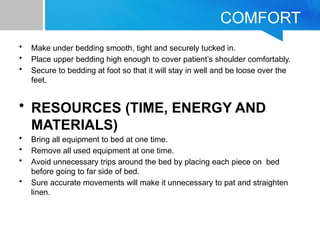 COMFORT
• Make under bedding smooth, tight and securely tucked in.
• Place upper bedding high enough to cover patient’s shoulder comfortably.
• Secure to bedding at foot so that it will stay in well and be loose over the
feet.
• RESOURCES (TIME, ENERGY AND
MATERIALS)
• Bring all equipment to bed at one time.
• Remove all used equipment at one time.
• Avoid unnecessary trips around the bed by placing each piece on bed
before going to far side of bed.
• Sure accurate movements will make it unnecessary to pat and straighten
linen.
 