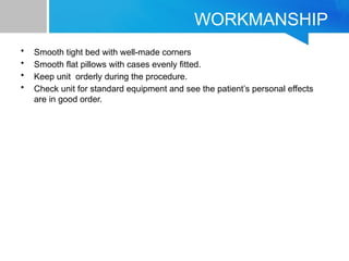 WORKMANSHIP
• Smooth tight bed with well-made corners
• Smooth flat pillows with cases evenly fitted.
• Keep unit orderly during the procedure.
• Check unit for standard equipment and see the patient’s personal effects
are in good order.
 