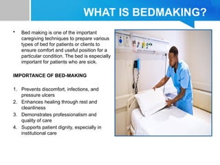 WHAT IS BEDMAKING?
• Bed making is one of the important
caregiving techniques to prepare various
types of bed for patients or clients to
ensure comfort and useful position for a
particular condition. The bed is especially
important for patients who are sick.
IMPORTANCE OF BED-MAKING
1. Prevents discomfort, infections, and
pressure ulcers
2. Enhances healing through rest and
cleanliness
3. Demonstrates professionalism and
quality of care
4. Supports patient dignity, especially in
institutional care
 