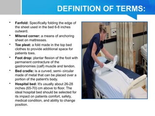 DEFINITION OF TERMS:
• Fanfold: Specifically folding the edge of
the sheet used in the bed 6-8 inches
outward.
• Mitered corner: a means of anchoring
sheet on mattresses.
• Toe pleat: a fold made in the top bed
clothes to provide additional space for
patients toes.
• Foot drop: plantar flexion of the foot with
permanent contracture of the
gastronomies (calf) muscle and tendon.
• Bed cradle: is a curved, semi- circular
made of metal that can be placed over a
portion of the patient's body.
• Hospital bed: It's usually about 26-28
inches (65-70) cm above to floor. The
ideal hospital bed should be selected for
its impact on patients comfort, safety,
medical condition, and ability to change
position.
 