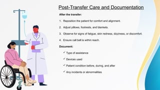 Post-Transfer Care and Documentation
After the transfer:
1. Reposition the patient for comfort and alignment.
2. Adjust pillows, footrests, and blankets.
3. Observe for signs of fatigue, skin redness, dizziness, or discomfort.
4. Ensure call bell is within reach.
Document:
 Type of assistance
 Devices used
 Patient condition before, during, and after
 Any incidents or abnormalities
 