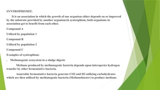 SYNTROPHISMIT:
It is an association in which the growth of one organism either depends on or improved
by the substrate provided by another organism.In syntrophism, both organisms in
association get to benefit from each other.
Compound A
Utilized by population 1
Compound B
Utilized by population 2
Compound C
Examples of syntrophism:
. Methanogenic ecosystem in a sludge digeste
Methane produced by methanogenic bacteria depends upon interspecies hydrogen
transfer by other fermentative bacteria.
Anaerobic fermentative bacteria generate CO2 and H2 utilizing carbohydrates
which are then utilized by methanogenic bacteria (Methanobacter) to produce methane.
 
