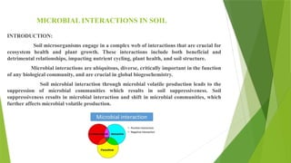 MICROBIAL INTERACTIONS IN SOIL
INTRODUCTION:
Soil microorganisms engage in a complex web of interactions that are crucial for
ecosystem health and plant growth. These interactions include both beneficial and
detrimental relationships, impacting nutrient cycling, plant health, and soil structure.
Microbial interactions are ubiquitous, diverse, critically important in the function
of any biological community, and are crucial in global biogeochemistry.
Soil microbial interaction through microbial volatile production leads to the
suppression of microbial communities which results in soil suppressiveness. Soil
suppressiveness results in microbial interaction and shift in microbial communities, which
further affects microbial volatile production.
 