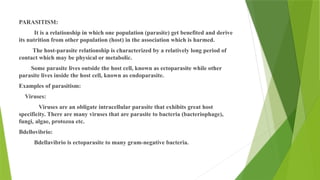 PARASITISM:
It is a relationship in which one population (parasite) get benefited and derive
its nutrition from other population (host) in the association which is harmed.
The host-parasite relationship is characterized by a relatively long period of
contact which may be physical or metabolic.
Some parasite lives outside the host cell, known as ectoparasite while other
parasite lives inside the host cell, known as endoparasite.
Examples of parasitism:
Viruses:
Viruses are an obligate intracellular parasite that exhibits great host
specificity. There are many viruses that are parasite to bacteria (bacteriophage),
fungi, algae, protozoa etc.
Bdellovibrio:
Bdellavibrio is ectoparasite to many gram-negative bacteria.
 