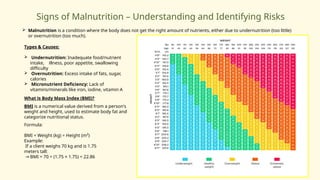 Signs of Malnutrition – Understanding and Identifying Risks
 Malnutrition is a condition where the body does not get the right amount of nutrients, either due to undernutrition (too little)
or overnutrition (too much).
Types & Causes:
 Undernutrition: Inadequate food/nutrient
intake, illness, poor appetite, swallowing
difficulty
 Overnutrition: Excess intake of fats, sugar,
calories
 Micronutrient Deficiency: Lack of
vitamins/minerals like iron, iodine, vitamin A
What is Body Mass Index (BMI)?
BMI is a numerical value derived from a person's
weight and height, used to estimate body fat and
categorize nutritional status.
Formula:
BMI = Weight (kg) ÷ Height (m²)
Example:
If a client weighs 70 kg and is 1.75
meters tall:
→ BMI = 70 ÷ (1.75 × 1.75) = 22.86
 