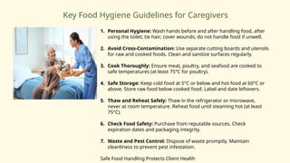 Key Food Hygiene Guidelines for Caregivers
1. Personal Hygiene: Wash hands before and after handling food, after
using the toilet; tie hair; cover wounds; do not handle food if unwell.
2. Avoid Cross-Contamination: Use separate cutting boards and utensils
for raw and cooked foods. Clean and sanitize surfaces regularly.
3. Cook Thoroughly: Ensure meat, poultry, and seafood are cooked to
safe temperatures (at least 75°C for poultry).
4. Safe Storage: Keep cold food at 5°C or below and hot food at 60°C or
above. Store raw food below cooked food. Label and date leftovers.
5. Thaw and Reheat Safely: Thaw in the refrigerator or microwave,
never at room temperature. Reheat food until steaming hot (at least
75°C).
6. Check Food Safety: Purchase from reputable sources. Check
expiration dates and packaging integrity.
7. Waste and Pest Control: Dispose of waste promptly. Maintain
cleanliness to prevent pest infestation.
Safe Food Handling Protects Client Health
 