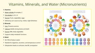 Vitamins, Minerals, and Water (Micronutrients)
1. Vitamins
 Water-soluble: B-complex, C
 Fat-soluble: A, D, E, K
 Source: Fruits, vegetables, eggs
 Deficiency can cause scurvy, rickets, night blindness
2. Minerals
 Iron: Prevents anemia
 Calcium: Builds strong bones and teeth
 Source: Milk, leafy vegetables
 Supports daily metabolic functions
3. Water
 60–70% of body is water
 Needed for digestion, excretion, and temperature control
 Dehydration leads to confusion, low BP, constipation
 
