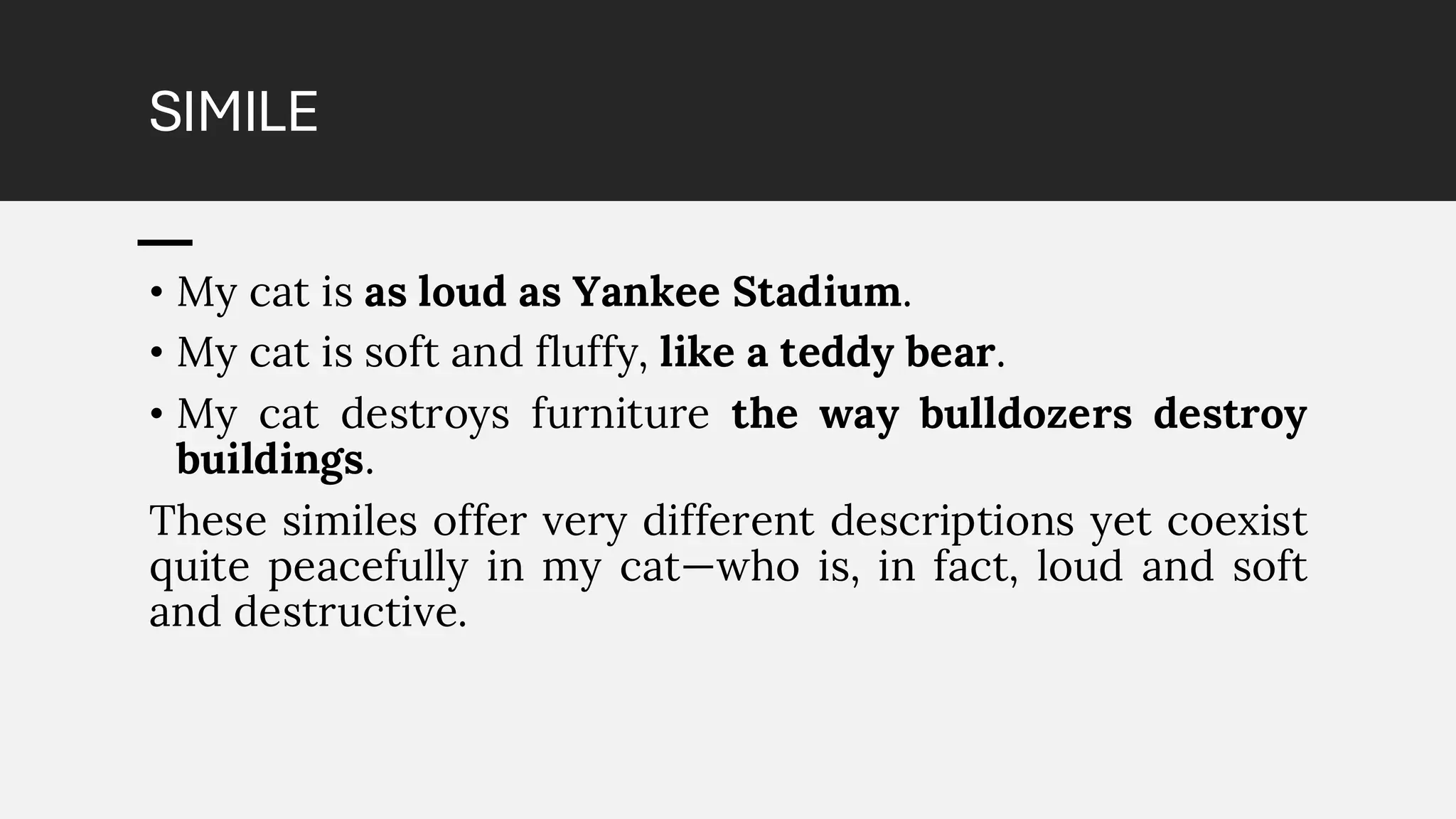 SIMILE
• My cat is as loud as Yankee Stadium.
• My cat is soft and fluffy, like a teddy bear.
• My cat destroys furniture the way bulldozers destroy
buildings.
These similes offer very different descriptions yet coexist
quite peacefully in my cat—who is, in fact, loud and soft
and destructive.
 