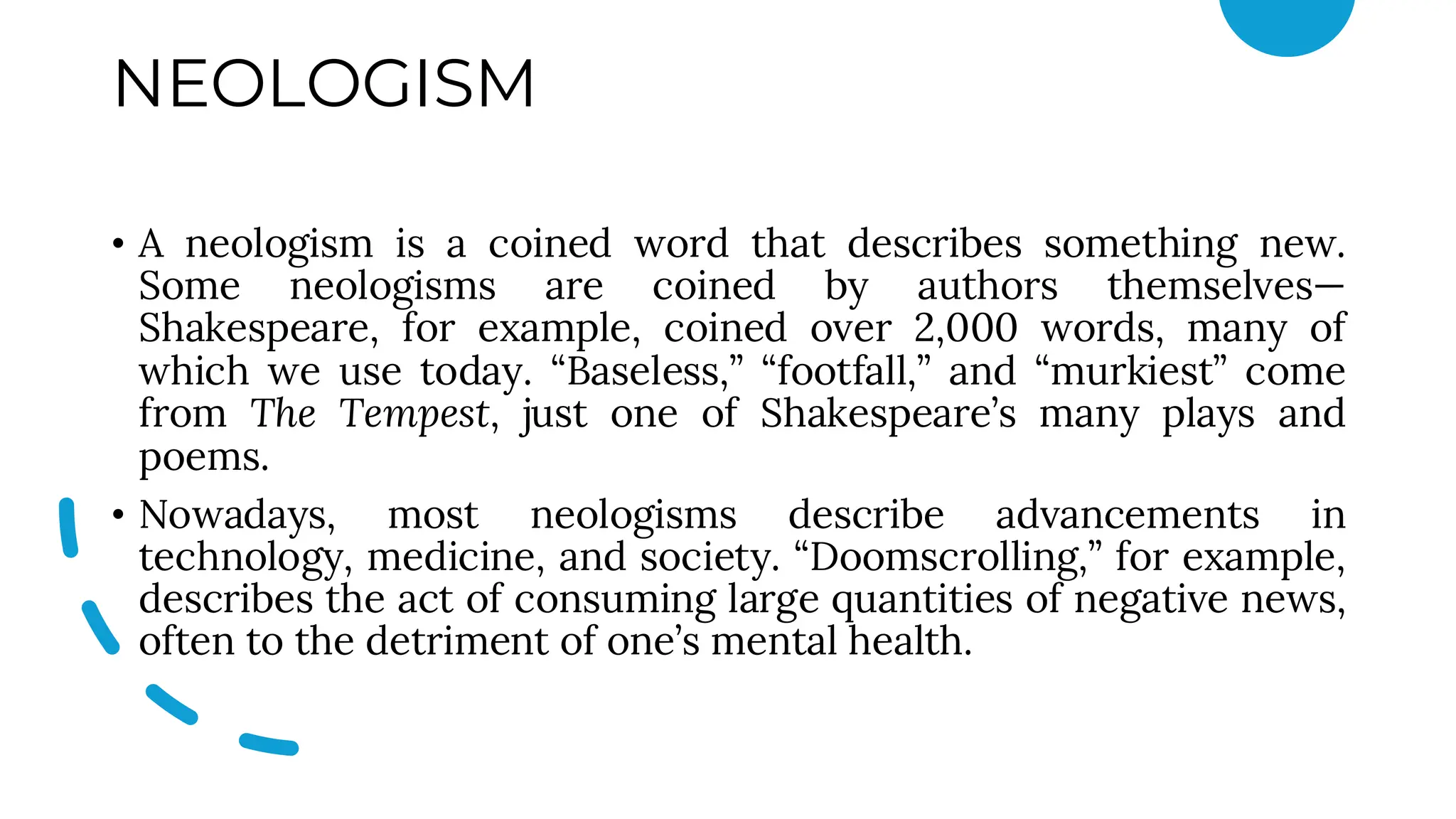 NEOLOGISM
• A neologism is a coined word that describes something new.
Some neologisms are coined by authors themselves—
Shakespeare, for example, coined over 2,000 words, many of
which we use today. “Baseless,” “footfall,” and “murkiest” come
from The Tempest, just one of Shakespeare’s many plays and
poems.
• Nowadays, most neologisms describe advancements in
technology, medicine, and society. “Doomscrolling,” for example,
describes the act of consuming large quantities of negative news,
often to the detriment of one’s mental health.
 