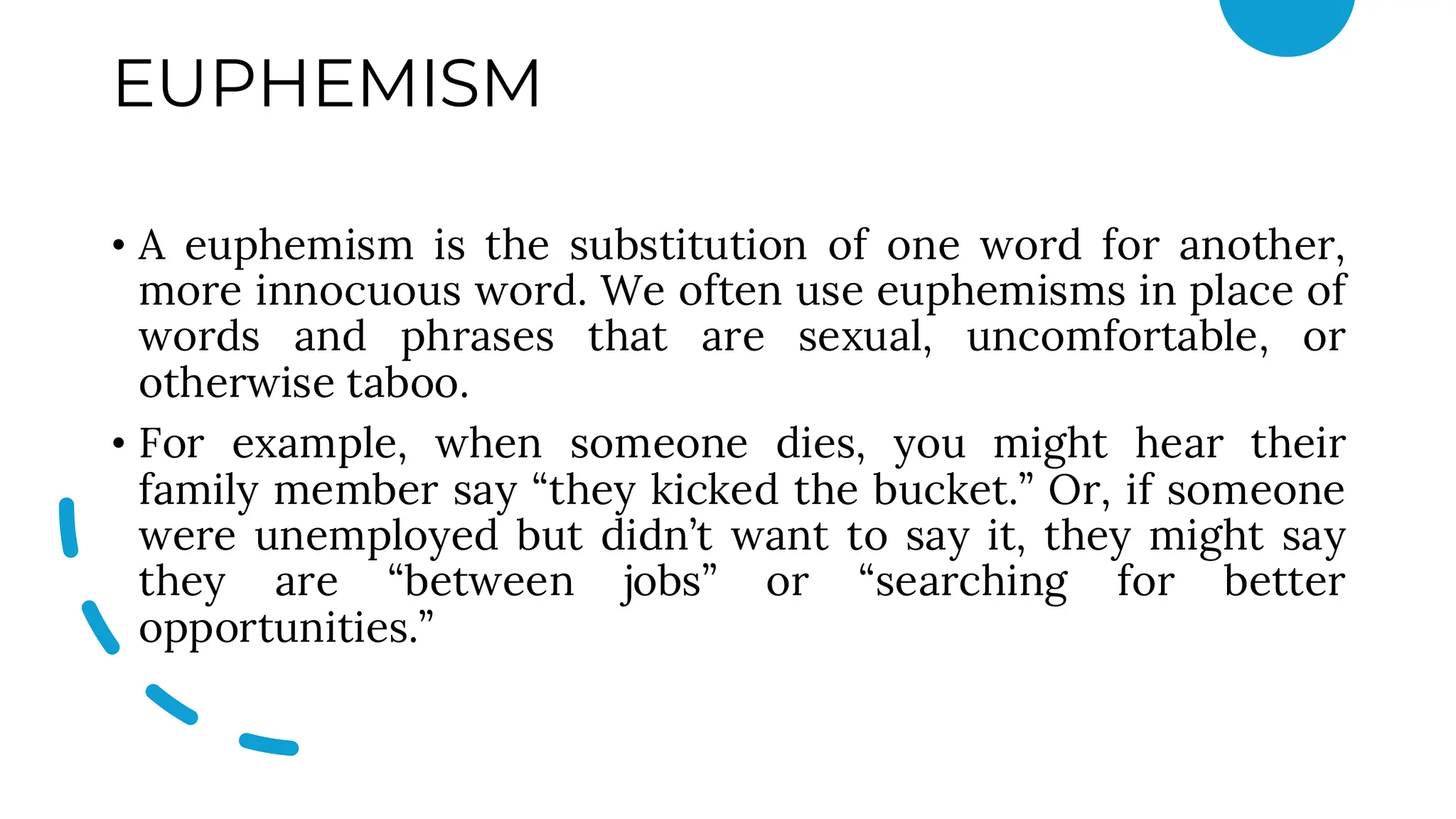 EUPHEMISM
• A euphemism is the substitution of one word for another,
more innocuous word. We often use euphemisms in place of
words and phrases that are sexual, uncomfortable, or
otherwise taboo.
• For example, when someone dies, you might hear their
family member say “they kicked the bucket.” Or, if someone
were unemployed but didn’t want to say it, they might say
they are “between jobs” or “searching for better
opportunities.”
 