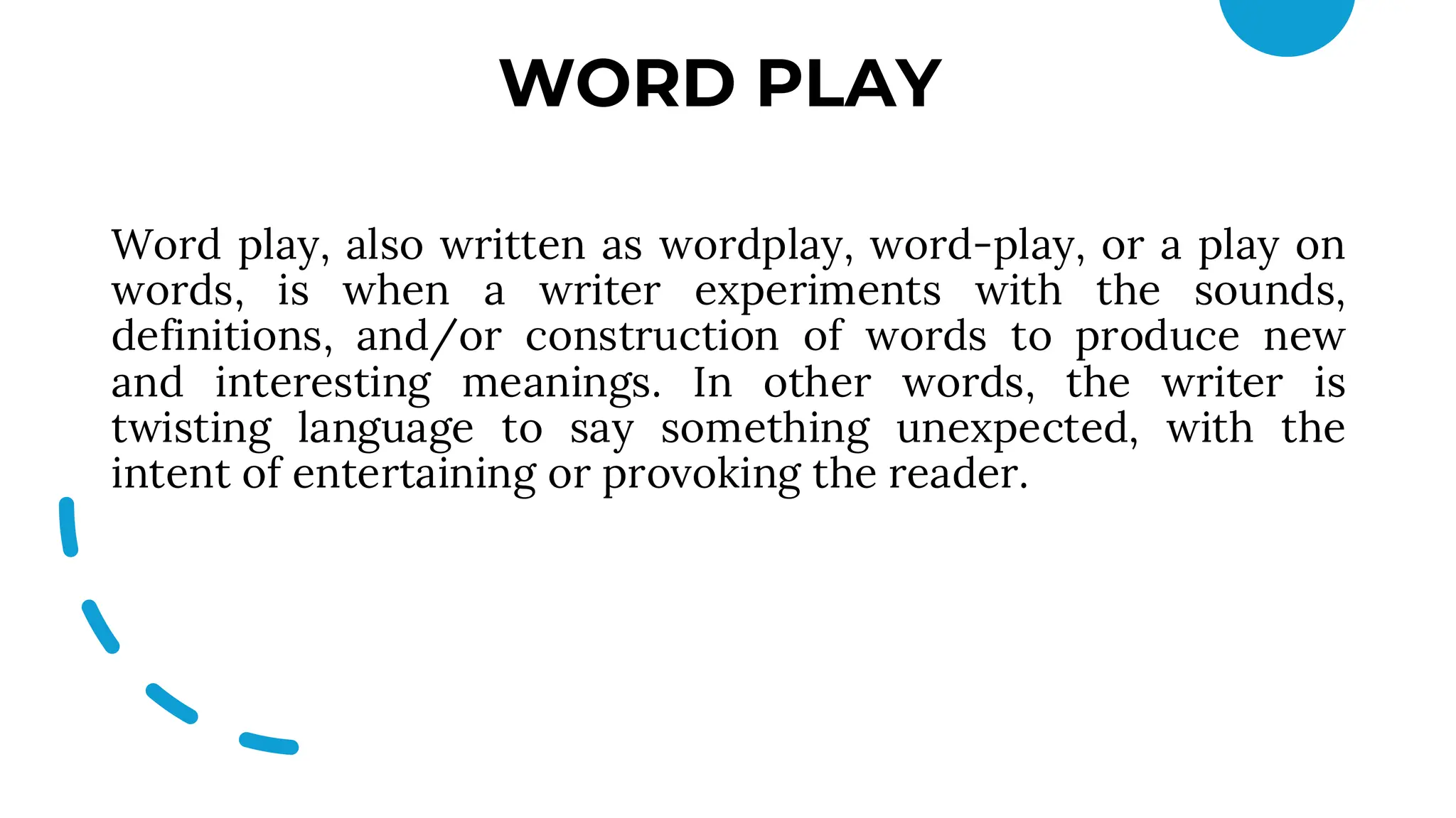 WORD PLAY
Word play, also written as wordplay, word-play, or a play on
words, is when a writer experiments with the sounds,
definitions, and/or construction of words to produce new
and interesting meanings. In other words, the writer is
twisting language to say something unexpected, with the
intent of entertaining or provoking the reader.
 