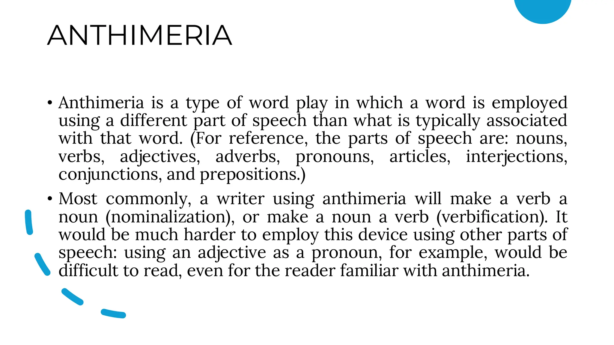 ANTHIMERIA
• Anthimeria is a type of word play in which a word is employed
using a different part of speech than what is typically associated
with that word. (For reference, the parts of speech are: nouns,
verbs, adjectives, adverbs, pronouns, articles, interjections,
conjunctions, and prepositions.)
• Most commonly, a writer using anthimeria will make a verb a
noun (nominalization), or make a noun a verb (verbification). It
would be much harder to employ this device using other parts of
speech: using an adjective as a pronoun, for example, would be
difficult to read, even for the reader familiar with anthimeria.
 