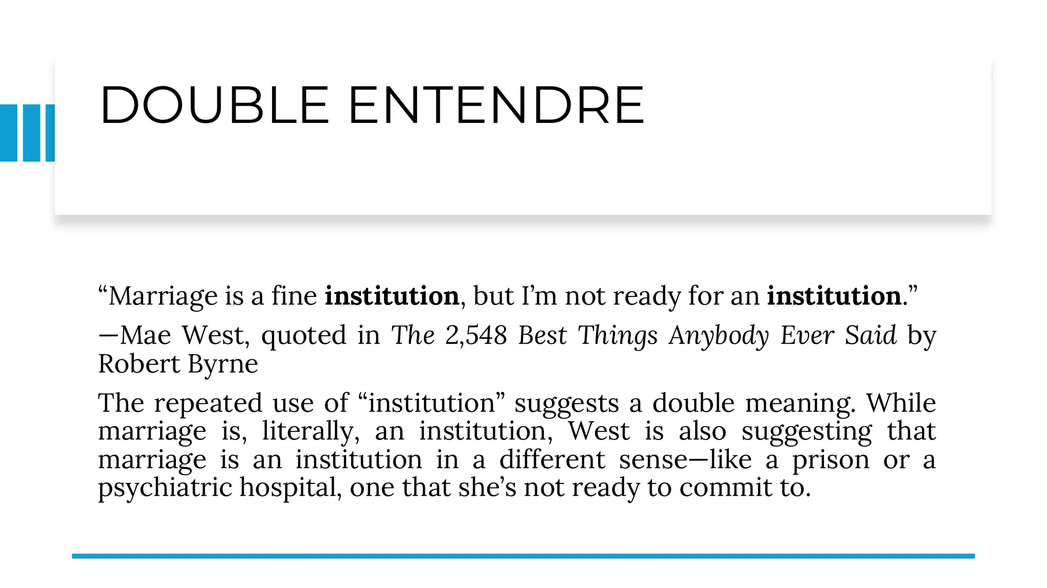 DOUBLE ENTENDRE
“Marriage is a fine institution, but I’m not ready for an institution.”
—Mae West, quoted in The 2,548 Best Things Anybody Ever Said by
Robert Byrne
The repeated use of “institution” suggests a double meaning. While
marriage is, literally, an institution, West is also suggesting that
marriage is an institution in a different sense—like a prison or a
psychiatric hospital, one that she’s not ready to commit to.
 