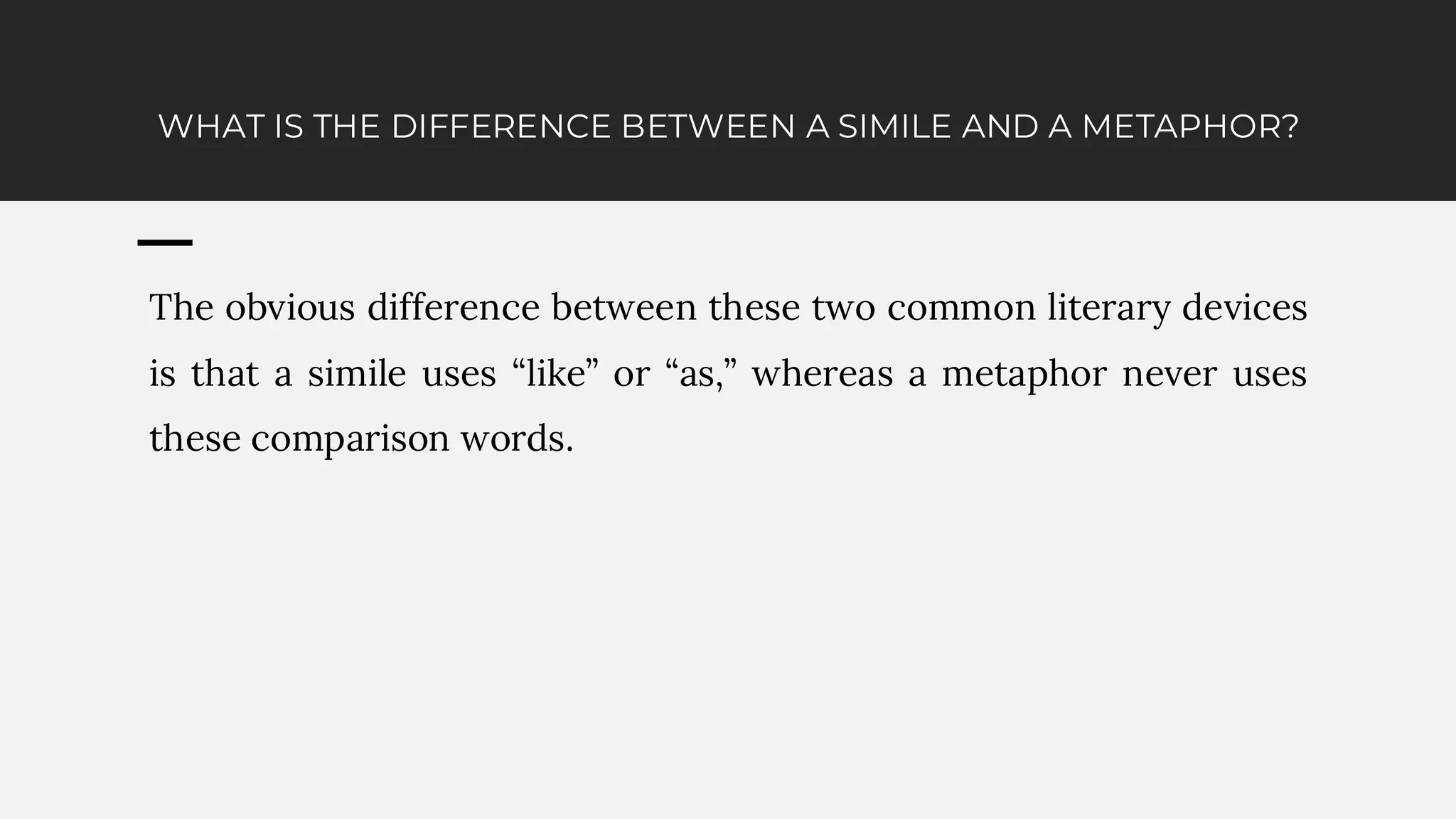 WHAT IS THE DIFFERENCE BETWEEN A SIMILE AND A METAPHOR?
The obvious difference between these two common literary devices
is that a simile uses “like” or “as,” whereas a metaphor never uses
these comparison words.
 