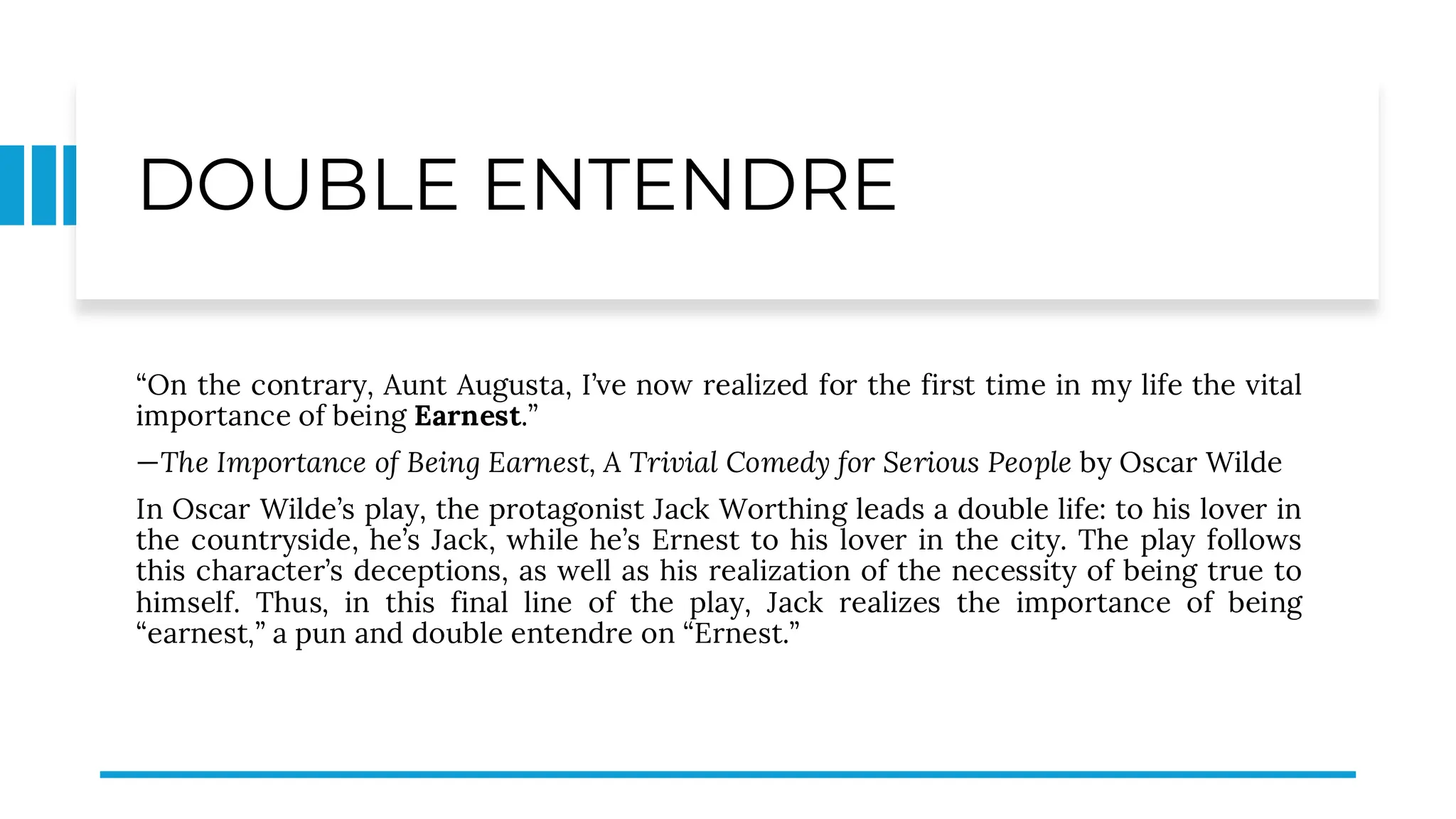 DOUBLE ENTENDRE
“On the contrary, Aunt Augusta, I’ve now realized for the first time in my life the vital
importance of being Earnest.”
—The Importance of Being Earnest, A Trivial Comedy for Serious People by Oscar Wilde
In Oscar Wilde’s play, the protagonist Jack Worthing leads a double life: to his lover in
the countryside, he’s Jack, while he’s Ernest to his lover in the city. The play follows
this character’s deceptions, as well as his realization of the necessity of being true to
himself. Thus, in this final line of the play, Jack realizes the importance of being
“earnest,” a pun and double entendre on “Ernest.”
 