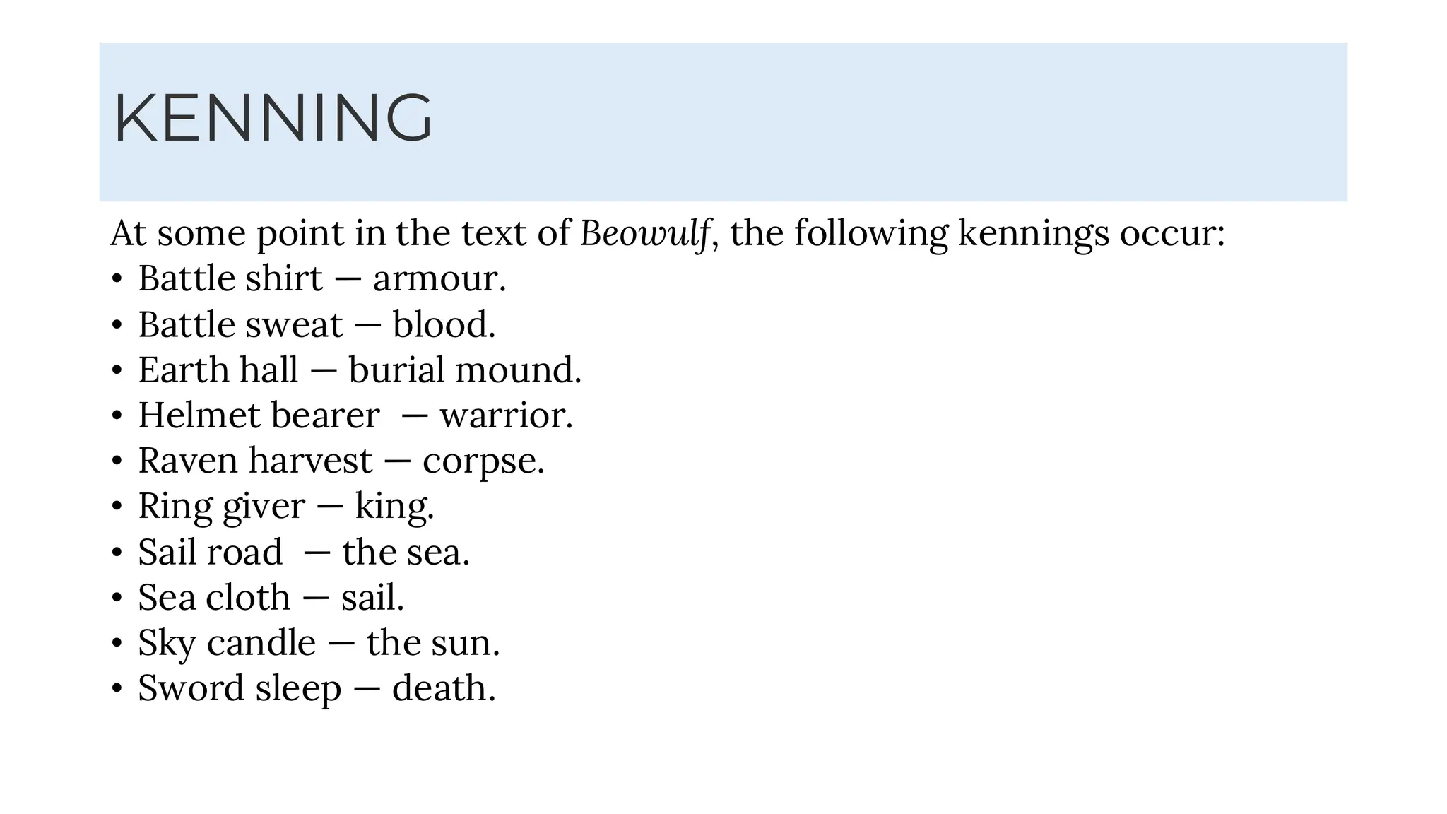KENNING
At some point in the text of Beowulf, the following kennings occur:
• Battle shirt — armour.
• Battle sweat — blood.
• Earth hall — burial mound.
• Helmet bearer — warrior.
• Raven harvest — corpse.
• Ring giver — king.
• Sail road — the sea.
• Sea cloth — sail.
• Sky candle — the sun.
• Sword sleep — death.
 