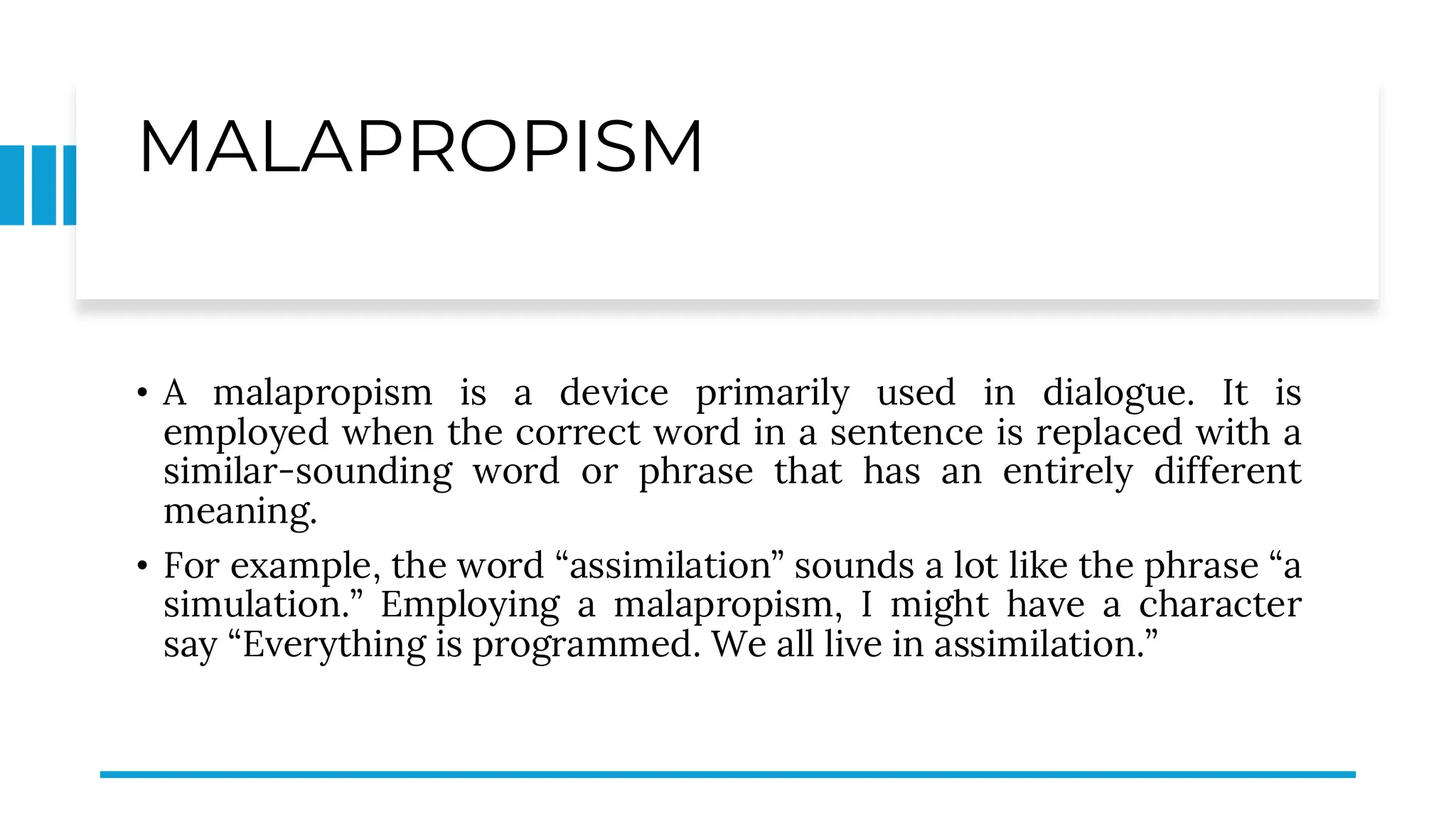 MALAPROPISM
• A malapropism is a device primarily used in dialogue. It is
employed when the correct word in a sentence is replaced with a
similar-sounding word or phrase that has an entirely different
meaning.
• For example, the word “assimilation” sounds a lot like the phrase “a
simulation.” Employing a malapropism, I might have a character
say “Everything is programmed. We all live in assimilation.”
 