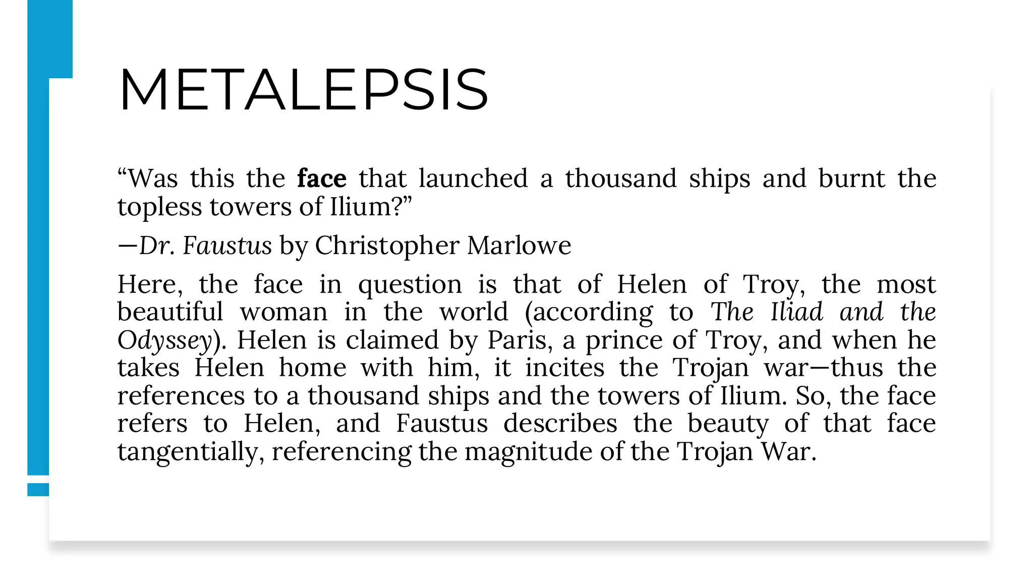 METALEPSIS
“Was this the face that launched a thousand ships and burnt the
topless towers of Ilium?”
—Dr. Faustus by Christopher Marlowe
Here, the face in question is that of Helen of Troy, the most
beautiful woman in the world (according to The Iliad and the
Odyssey). Helen is claimed by Paris, a prince of Troy, and when he
takes Helen home with him, it incites the Trojan war—thus the
references to a thousand ships and the towers of Ilium. So, the face
refers to Helen, and Faustus describes the beauty of that face
tangentially, referencing the magnitude of the Trojan War.
 