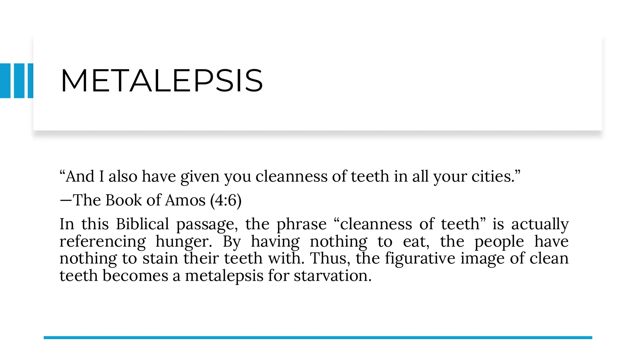 METALEPSIS
“And I also have given you cleanness of teeth in all your cities.”
—The Book of Amos (4:6)
In this Biblical passage, the phrase “cleanness of teeth” is actually
referencing hunger. By having nothing to eat, the people have
nothing to stain their teeth with. Thus, the figurative image of clean
teeth becomes a metalepsis for starvation.
 