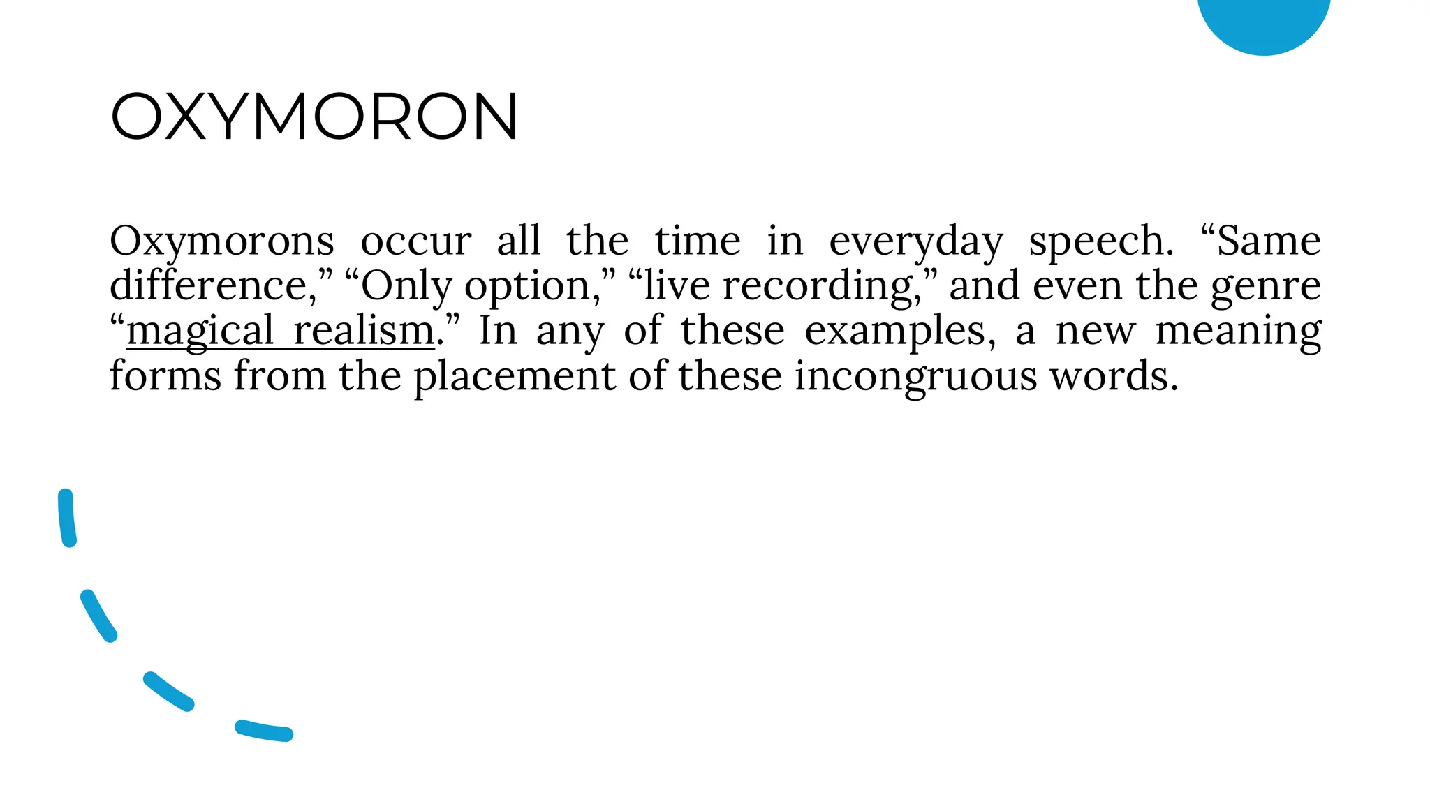 OXYMORON
Oxymorons occur all the time in everyday speech. “Same
difference,” “Only option,” “live recording,” and even the genre
“magical realism.” In any of these examples, a new meaning
forms from the placement of these incongruous words.
 