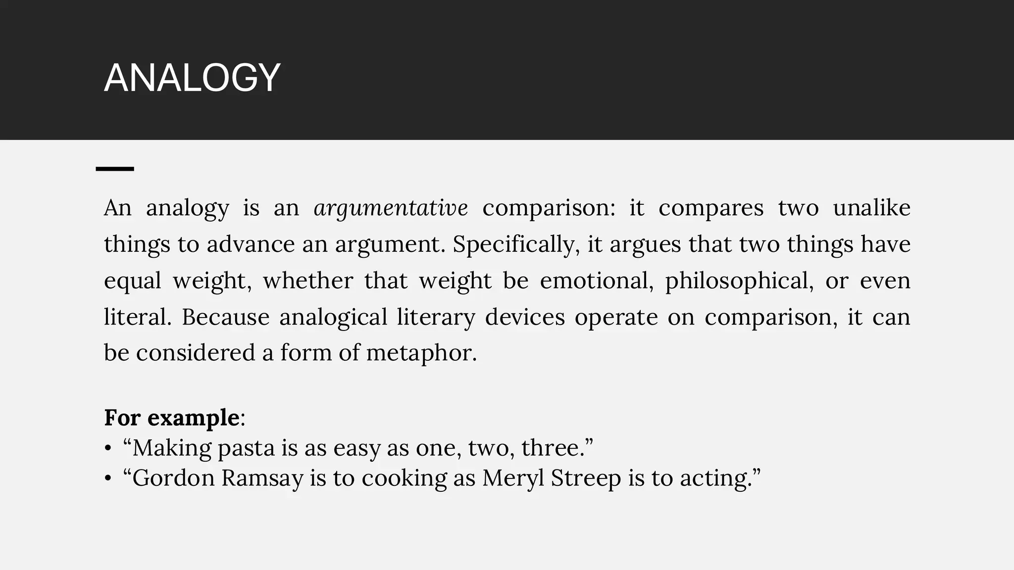 ANALOGY
An analogy is an argumentative comparison: it compares two unalike
things to advance an argument. Specifically, it argues that two things have
equal weight, whether that weight be emotional, philosophical, or even
literal. Because analogical literary devices operate on comparison, it can
be considered a form of metaphor.
For example:
• “Making pasta is as easy as one, two, three.”
• “Gordon Ramsay is to cooking as Meryl Streep is to acting.”
 