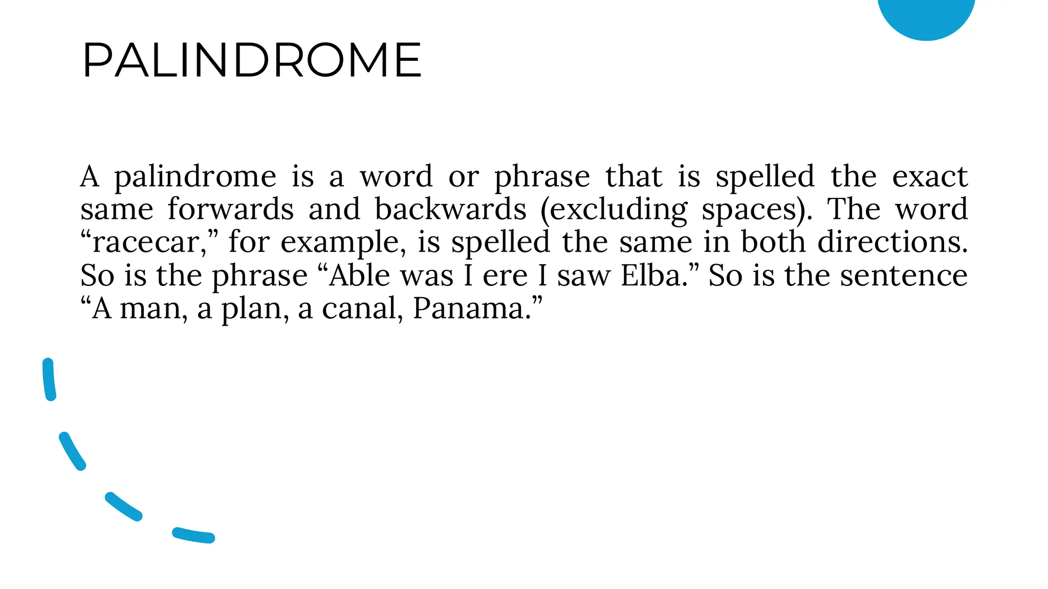 PALINDROME
A palindrome is a word or phrase that is spelled the exact
same forwards and backwards (excluding spaces). The word
“racecar,” for example, is spelled the same in both directions.
So is the phrase “Able was I ere I saw Elba.” So is the sentence
“A man, a plan, a canal, Panama.”
 