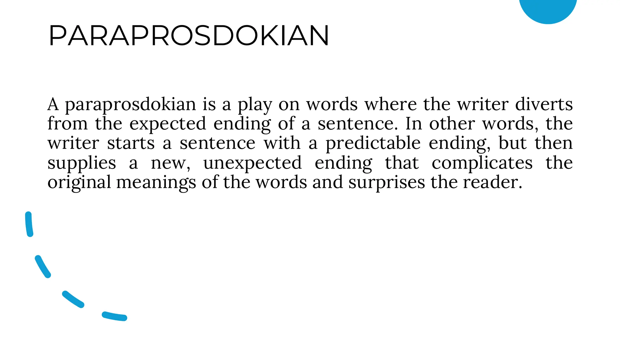 PARAPROSDOKIAN
A paraprosdokian is a play on words where the writer diverts
from the expected ending of a sentence. In other words, the
writer starts a sentence with a predictable ending, but then
supplies a new, unexpected ending that complicates the
original meanings of the words and surprises the reader.
 