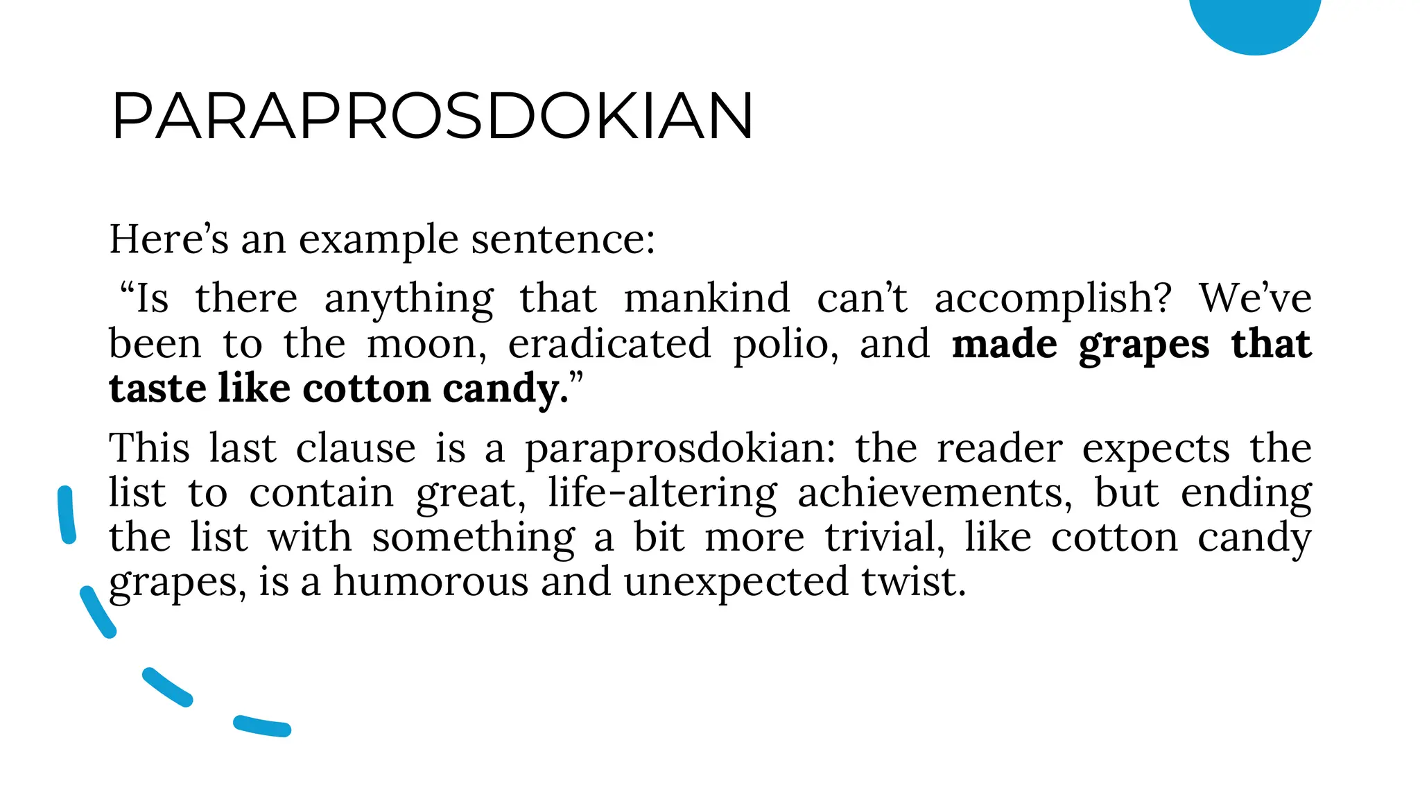 PARAPROSDOKIAN
Here’s an example sentence:
“Is there anything that mankind can’t accomplish? We’ve
been to the moon, eradicated polio, and made grapes that
taste like cotton candy.”
This last clause is a paraprosdokian: the reader expects the
list to contain great, life-altering achievements, but ending
the list with something a bit more trivial, like cotton candy
grapes, is a humorous and unexpected twist.
 
