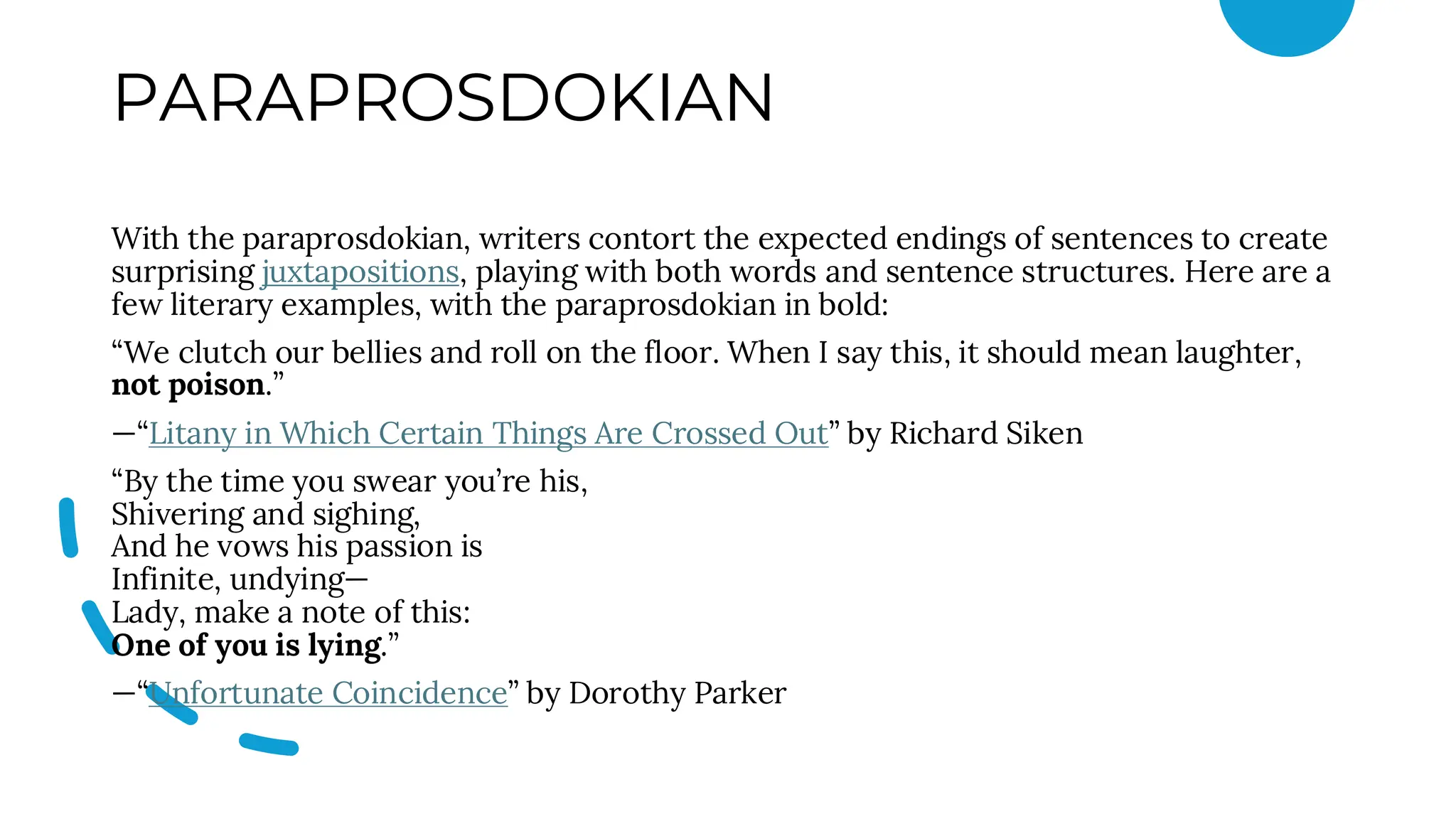 PARAPROSDOKIAN
With the paraprosdokian, writers contort the expected endings of sentences to create
surprising juxtapositions, playing with both words and sentence structures. Here are a
few literary examples, with the paraprosdokian in bold:
“We clutch our bellies and roll on the floor. When I say this, it should mean laughter,
not poison.”
—“Litany in Which Certain Things Are Crossed Out” by Richard Siken
“By the time you swear you’re his,
Shivering and sighing,
And he vows his passion is
Infinite, undying—
Lady, make a note of this:
One of you is lying.”
—“Unfortunate Coincidence” by Dorothy Parker
 