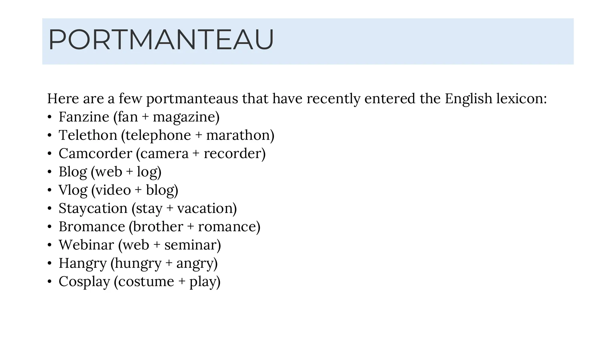 PORTMANTEAU
Here are a few portmanteaus that have recently entered the English lexicon:
• Fanzine (fan + magazine)
• Telethon (telephone + marathon)
• Camcorder (camera + recorder)
• Blog (web + log)
• Vlog (video + blog)
• Staycation (stay + vacation)
• Bromance (brother + romance)
• Webinar (web + seminar)
• Hangry (hungry + angry)
• Cosplay (costume + play)
 