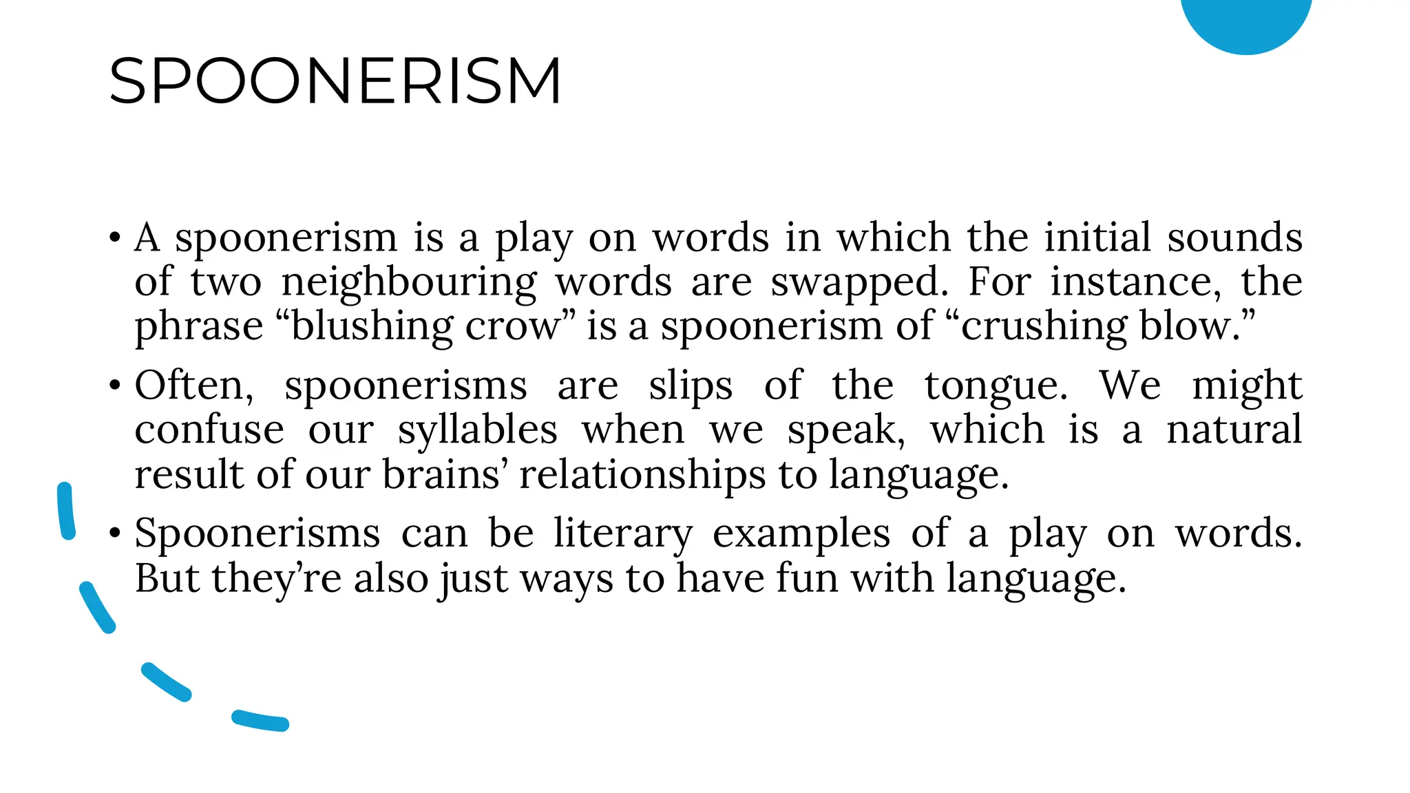 SPOONERISM
• A spoonerism is a play on words in which the initial sounds
of two neighbouring words are swapped. For instance, the
phrase “blushing crow” is a spoonerism of “crushing blow.”
• Often, spoonerisms are slips of the tongue. We might
confuse our syllables when we speak, which is a natural
result of our brains’ relationships to language.
• Spoonerisms can be literary examples of a play on words.
But they’re also just ways to have fun with language.
 