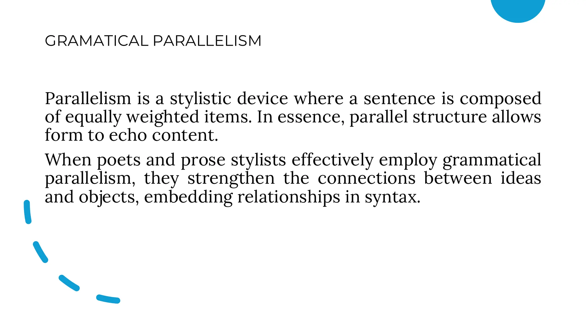 GRAMATICAL PARALLELISM
Parallelism is a stylistic device where a sentence is composed
of equally weighted items. In essence, parallel structure allows
form to echo content.
When poets and prose stylists effectively employ grammatical
parallelism, they strengthen the connections between ideas
and objects, embedding relationships in syntax.
 