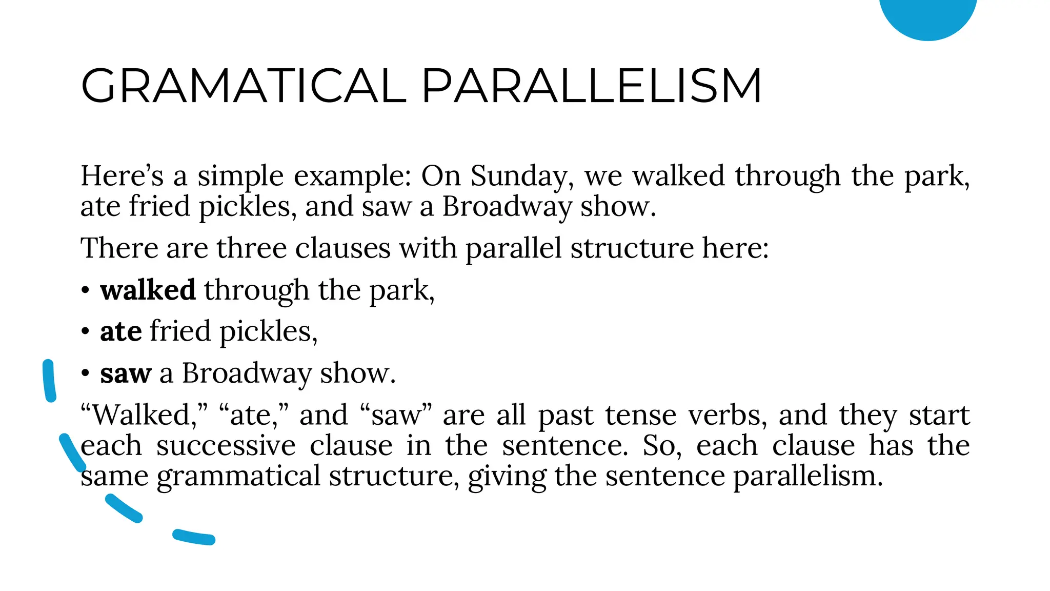 GRAMATICAL PARALLELISM
Here’s a simple example: On Sunday, we walked through the park,
ate fried pickles, and saw a Broadway show.
There are three clauses with parallel structure here:
• walked through the park,
• ate fried pickles,
• saw a Broadway show.
“Walked,” “ate,” and “saw” are all past tense verbs, and they start
each successive clause in the sentence. So, each clause has the
same grammatical structure, giving the sentence parallelism.
 