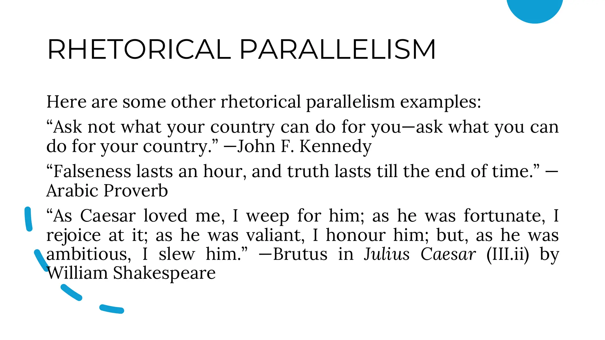 RHETORICAL PARALLELISM
Here are some other rhetorical parallelism examples:
“Ask not what your country can do for you—ask what you can
do for your country.” —John F. Kennedy
“Falseness lasts an hour, and truth lasts till the end of time.” —
Arabic Proverb
“As Caesar loved me, I weep for him; as he was fortunate, I
rejoice at it; as he was valiant, I honour him; but, as he was
ambitious, I slew him.” —Brutus in Julius Caesar (III.ii) by
William Shakespeare
 
