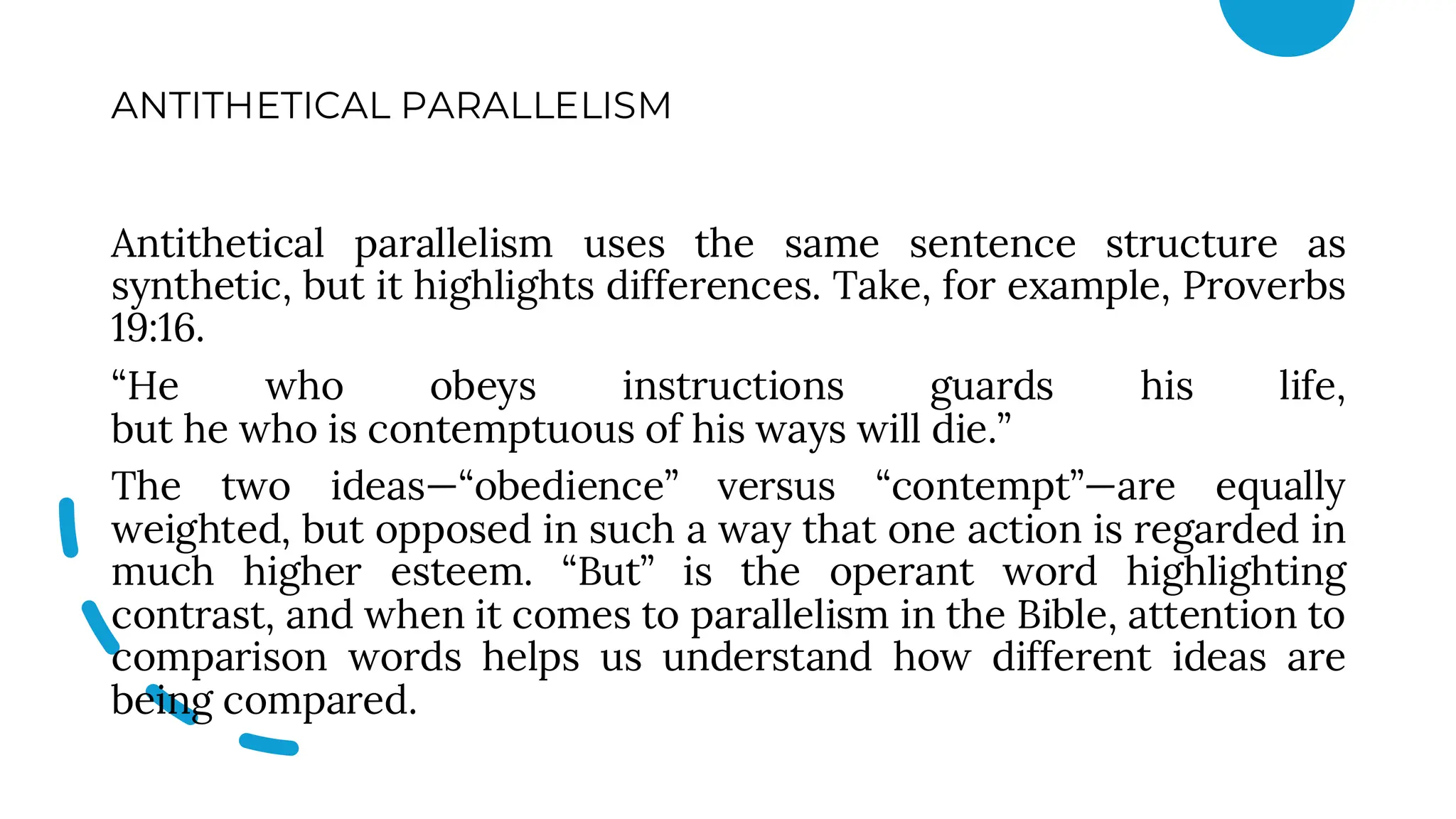ANTITHETICAL PARALLELISM
Antithetical parallelism uses the same sentence structure as
synthetic, but it highlights differences. Take, for example, Proverbs
19:16.
“He who obeys instructions guards his life,
but he who is contemptuous of his ways will die.”
The two ideas—“obedience” versus “contempt”—are equally
weighted, but opposed in such a way that one action is regarded in
much higher esteem. “But” is the operant word highlighting
contrast, and when it comes to parallelism in the Bible, attention to
comparison words helps us understand how different ideas are
being compared.
 