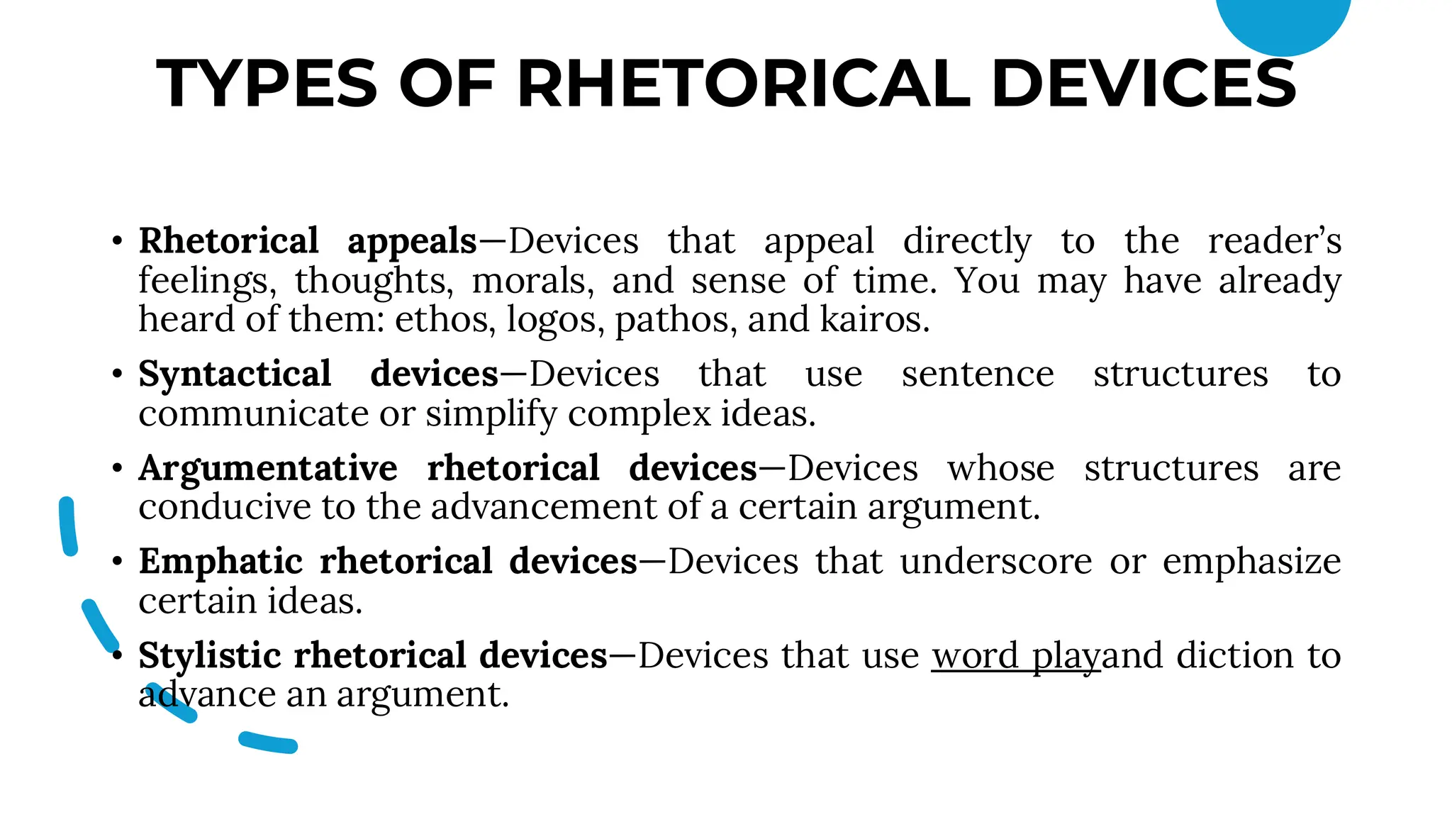 TYPES OF RHETORICAL DEVICES
• Rhetorical appeals—Devices that appeal directly to the reader’s
feelings, thoughts, morals, and sense of time. You may have already
heard of them: ethos, logos, pathos, and kairos.
• Syntactical devices—Devices that use sentence structures to
communicate or simplify complex ideas.
• Argumentative rhetorical devices—Devices whose structures are
conducive to the advancement of a certain argument.
• Emphatic rhetorical devices—Devices that underscore or emphasize
certain ideas.
• Stylistic rhetorical devices—Devices that use word playand diction to
advance an argument.
 