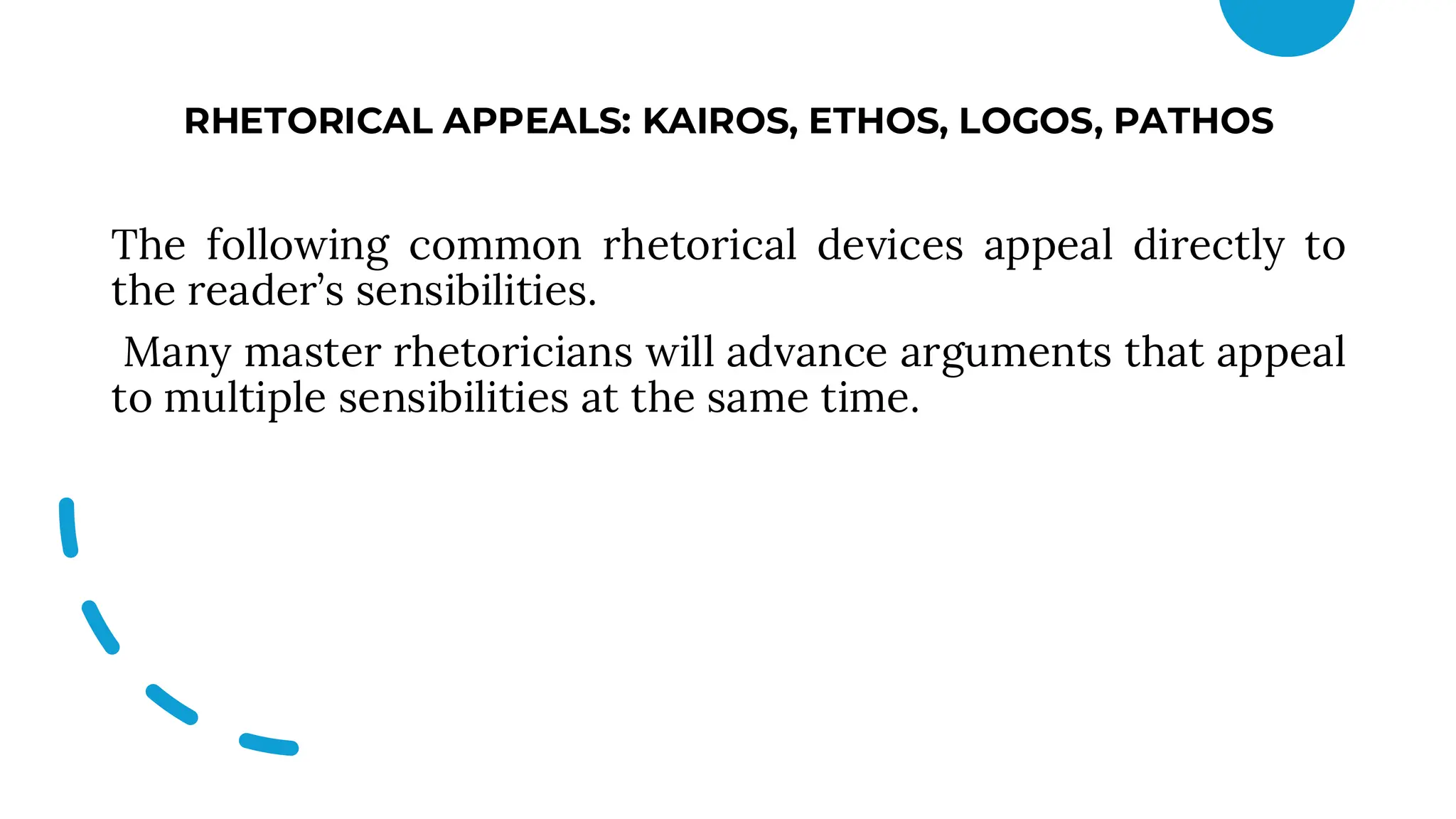 RHETORICAL APPEALS: KAIROS, ETHOS, LOGOS, PATHOS
The following common rhetorical devices appeal directly to
the reader’s sensibilities.
Many master rhetoricians will advance arguments that appeal
to multiple sensibilities at the same time.
 