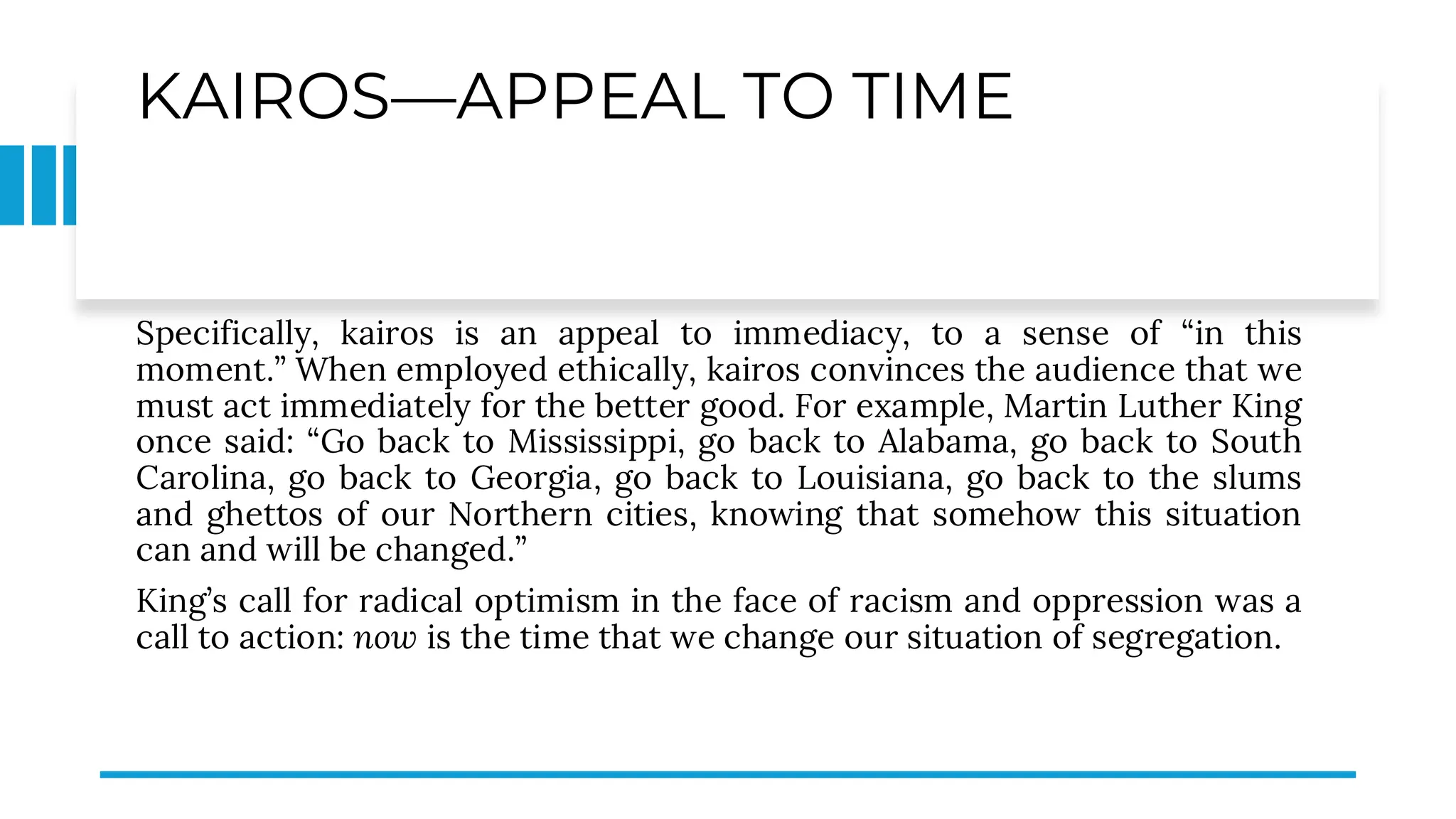 KAIROS—APPEAL TO TIME
Specifically, kairos is an appeal to immediacy, to a sense of “in this
moment.” When employed ethically, kairos convinces the audience that we
must act immediately for the better good. For example, Martin Luther King
once said: “Go back to Mississippi, go back to Alabama, go back to South
Carolina, go back to Georgia, go back to Louisiana, go back to the slums
and ghettos of our Northern cities, knowing that somehow this situation
can and will be changed.”
King’s call for radical optimism in the face of racism and oppression was a
call to action: now is the time that we change our situation of segregation.
 