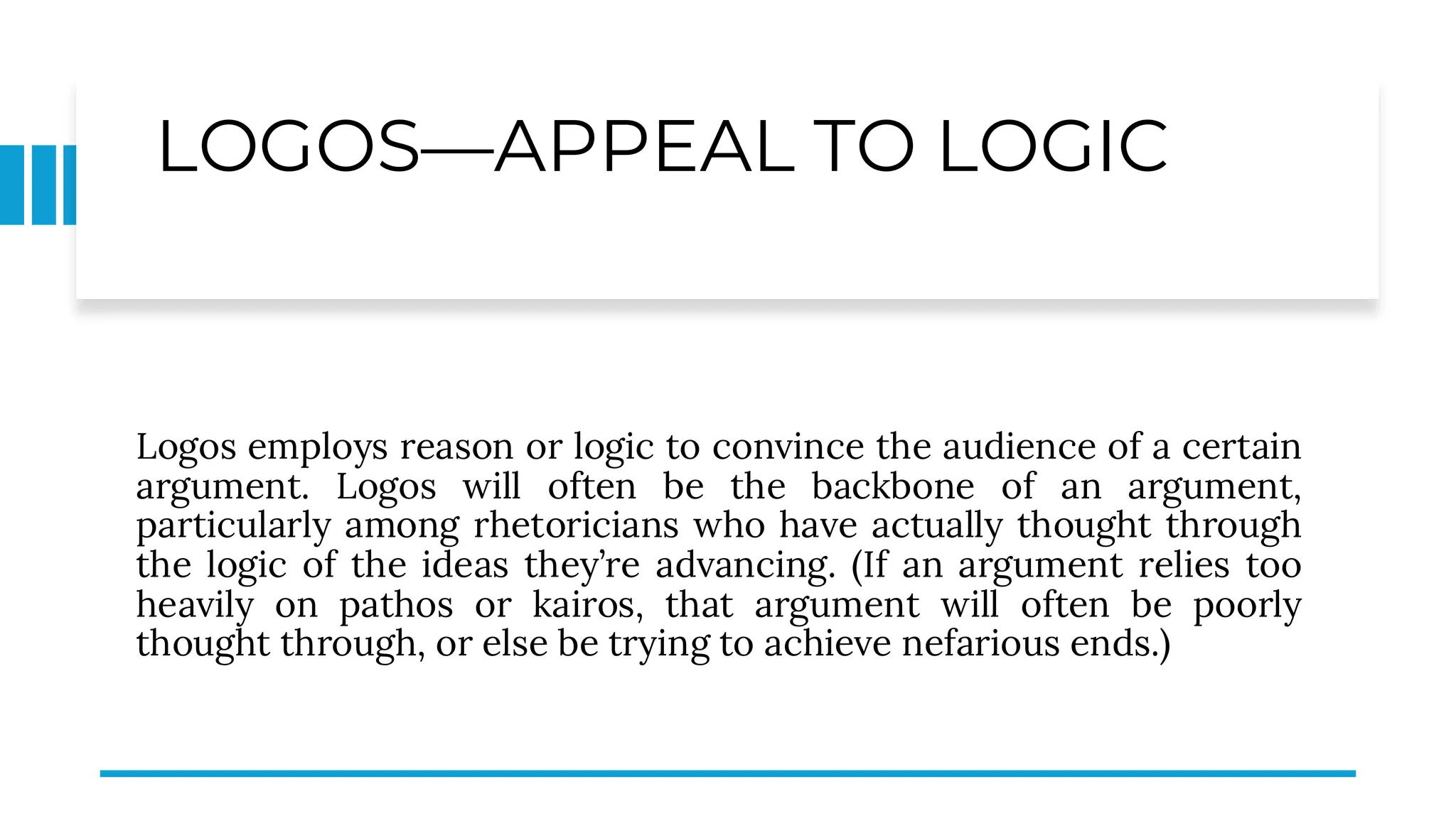 LOGOS—APPEAL TO LOGIC
Logos employs reason or logic to convince the audience of a certain
argument. Logos will often be the backbone of an argument,
particularly among rhetoricians who have actually thought through
the logic of the ideas they’re advancing. (If an argument relies too
heavily on pathos or kairos, that argument will often be poorly
thought through, or else be trying to achieve nefarious ends.)
 