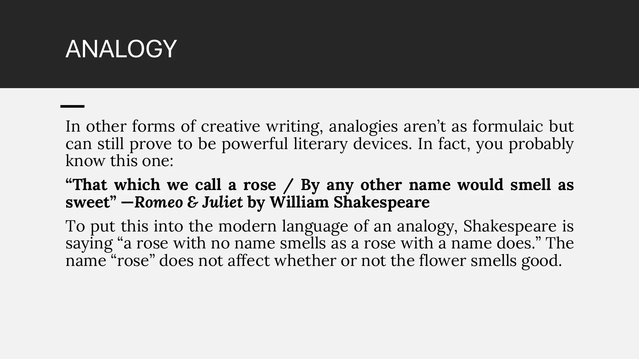 ANALOGY
In other forms of creative writing, analogies aren’t as formulaic but
can still prove to be powerful literary devices. In fact, you probably
know this one:
“That which we call a rose / By any other name would smell as
sweet” —Romeo & Juliet by William Shakespeare
To put this into the modern language of an analogy, Shakespeare is
saying “a rose with no name smells as a rose with a name does.” The
name “rose” does not affect whether or not the flower smells good.
 