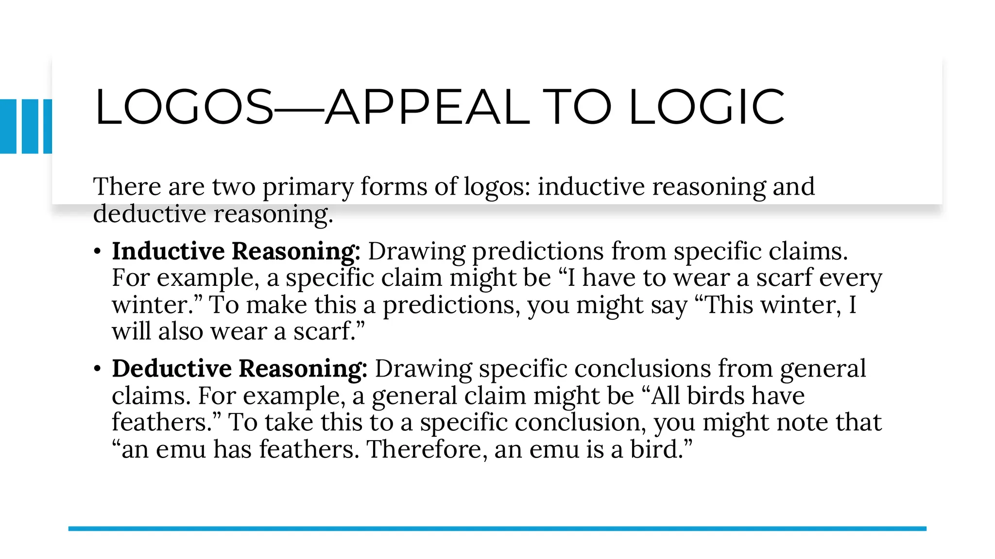 LOGOS—APPEAL TO LOGIC
There are two primary forms of logos: inductive reasoning and
deductive reasoning.
• Inductive Reasoning: Drawing predictions from specific claims.
For example, a specific claim might be “I have to wear a scarf every
winter.” To make this a predictions, you might say “This winter, I
will also wear a scarf.”
• Deductive Reasoning: Drawing specific conclusions from general
claims. For example, a general claim might be “All birds have
feathers.” To take this to a specific conclusion, you might note that
“an emu has feathers. Therefore, an emu is a bird.”
 