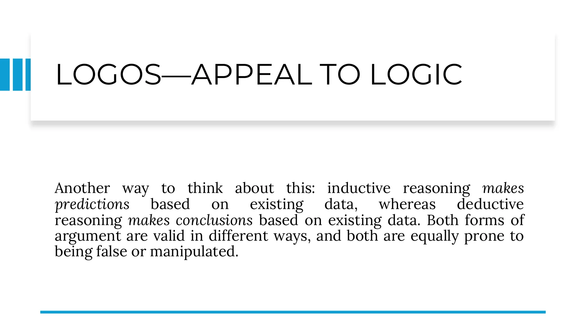 LOGOS—APPEAL TO LOGIC
Another way to think about this: inductive reasoning makes
predictions based on existing data, whereas deductive
reasoning makes conclusions based on existing data. Both forms of
argument are valid in different ways, and both are equally prone to
being false or manipulated.
 