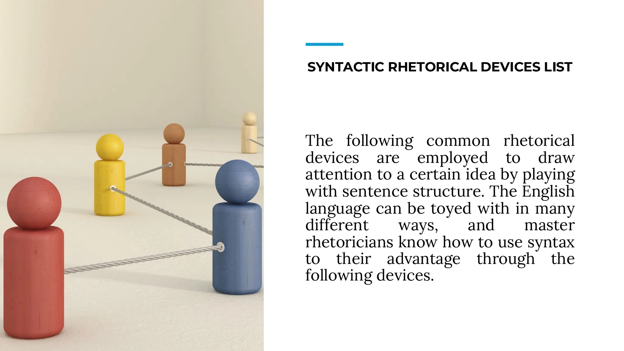 SYNTACTIC RHETORICAL DEVICES LIST
The following common rhetorical
devices are employed to draw
attention to a certain idea by playing
with sentence structure. The English
language can be toyed with in many
different ways, and master
rhetoricians know how to use syntax
to their advantage through the
following devices.
 