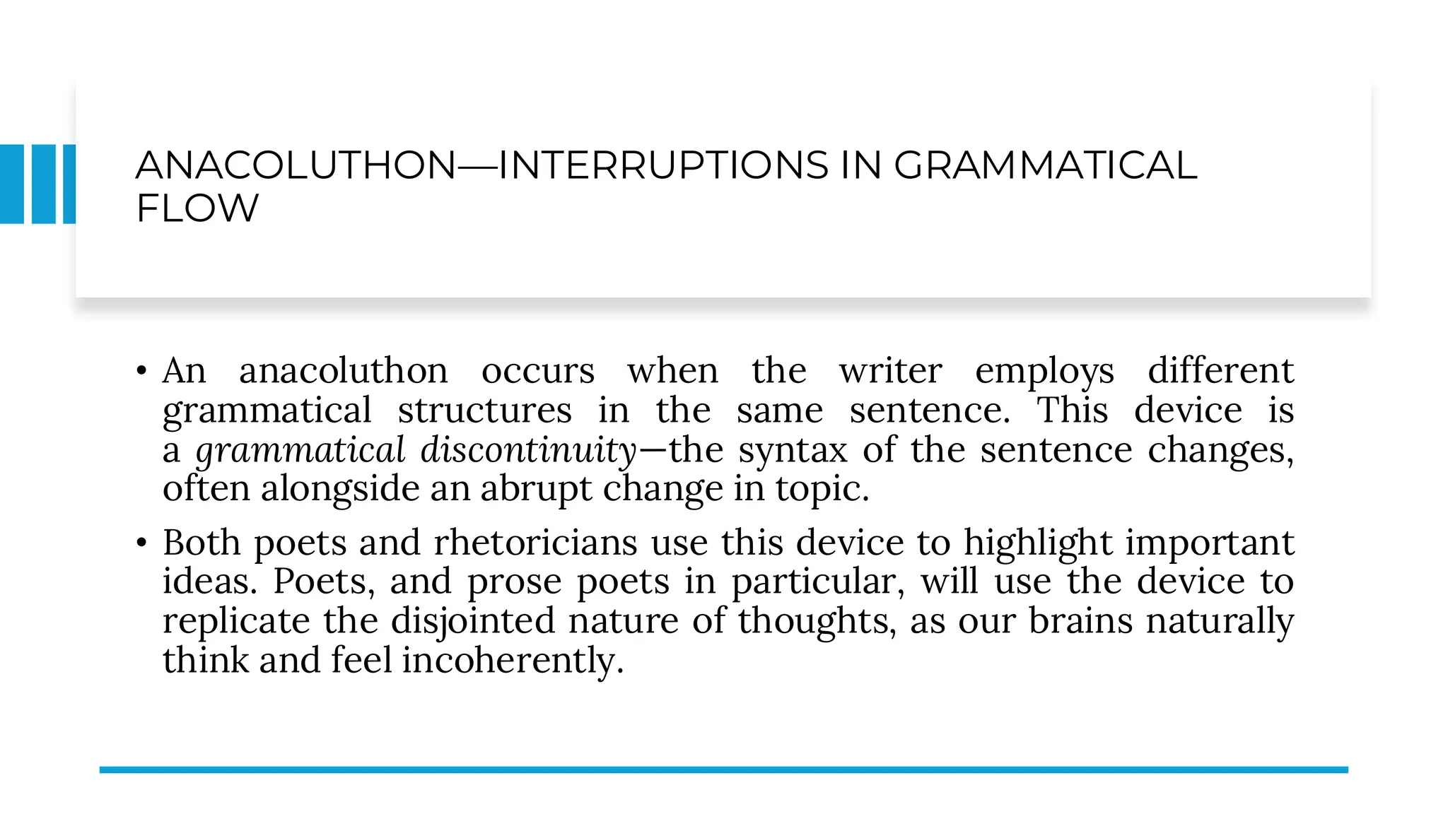 ANACOLUTHON—INTERRUPTIONS IN GRAMMATICAL
FLOW
• An anacoluthon occurs when the writer employs different
grammatical structures in the same sentence. This device is
a grammatical discontinuity—the syntax of the sentence changes,
often alongside an abrupt change in topic.
• Both poets and rhetoricians use this device to highlight important
ideas. Poets, and prose poets in particular, will use the device to
replicate the disjointed nature of thoughts, as our brains naturally
think and feel incoherently.
 