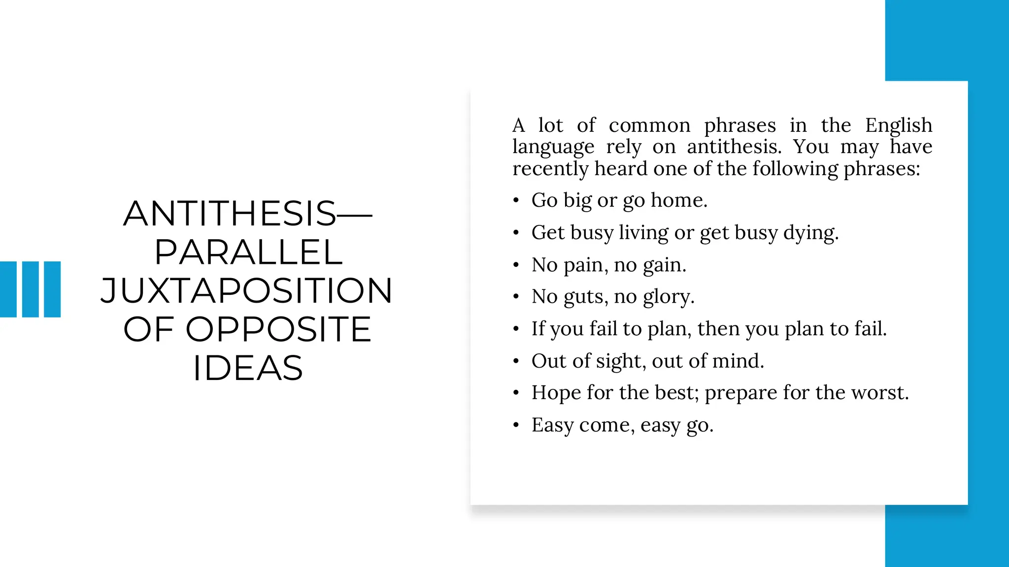 ANTITHESIS—
PARALLEL
JUXTAPOSITION
OF OPPOSITE
IDEAS
A lot of common phrases in the English
language rely on antithesis. You may have
recently heard one of the following phrases:
• Go big or go home.
• Get busy living or get busy dying.
• No pain, no gain.
• No guts, no glory.
• If you fail to plan, then you plan to fail.
• Out of sight, out of mind.
• Hope for the best; prepare for the worst.
• Easy come, easy go.
 