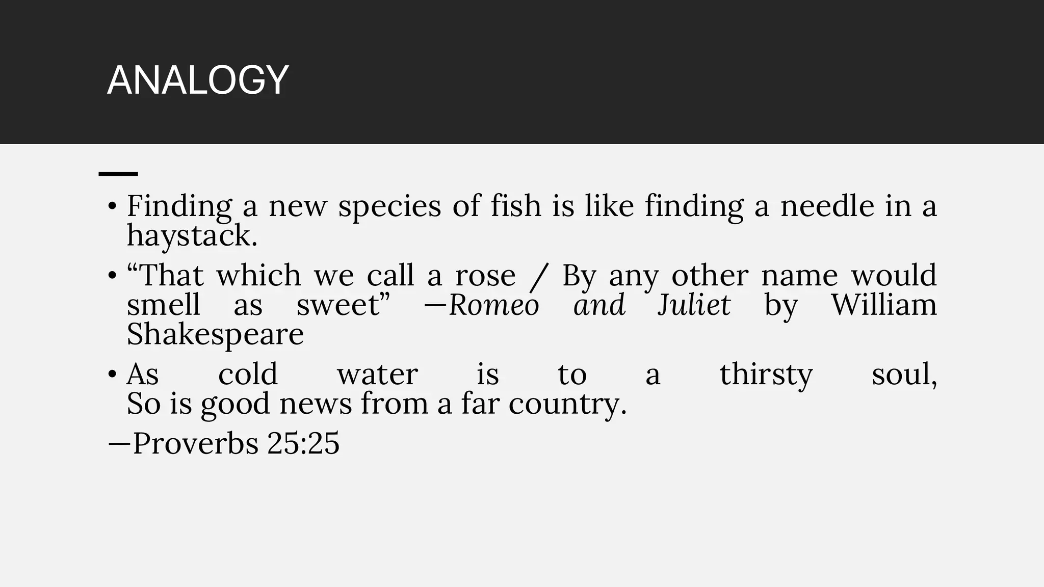 ANALOGY
• Finding a new species of fish is like finding a needle in a
haystack.
• “That which we call a rose / By any other name would
smell as sweet” —Romeo and Juliet by William
Shakespeare
• As cold water is to a thirsty soul,
So is good news from a far country.
—Proverbs 25:25
 