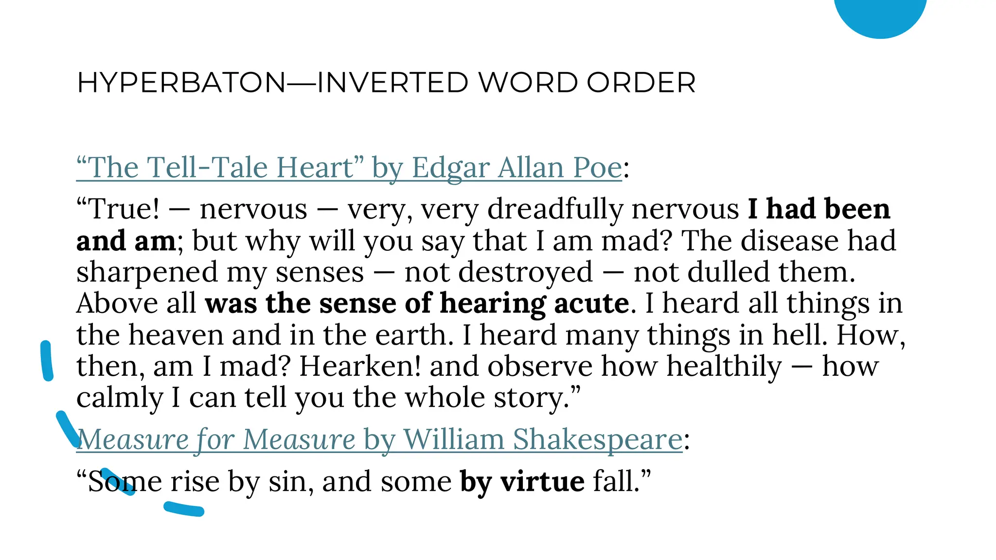 HYPERBATON—INVERTED WORD ORDER
“The Tell-Tale Heart” by Edgar Allan Poe:
“True! — nervous — very, very dreadfully nervous I had been
and am; but why will you say that I am mad? The disease had
sharpened my senses — not destroyed — not dulled them.
Above all was the sense of hearing acute. I heard all things in
the heaven and in the earth. I heard many things in hell. How,
then, am I mad? Hearken! and observe how healthily — how
calmly I can tell you the whole story.”
Measure for Measure by William Shakespeare:
“Some rise by sin, and some by virtue fall.”
 