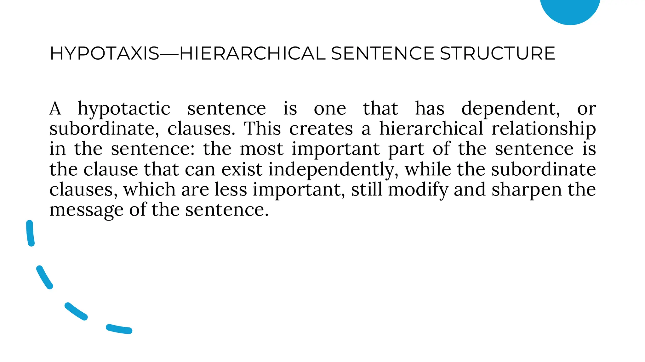 HYPOTAXIS—HIERARCHICAL SENTENCE STRUCTURE
A hypotactic sentence is one that has dependent, or
subordinate, clauses. This creates a hierarchical relationship
in the sentence: the most important part of the sentence is
the clause that can exist independently, while the subordinate
clauses, which are less important, still modify and sharpen the
message of the sentence.
 