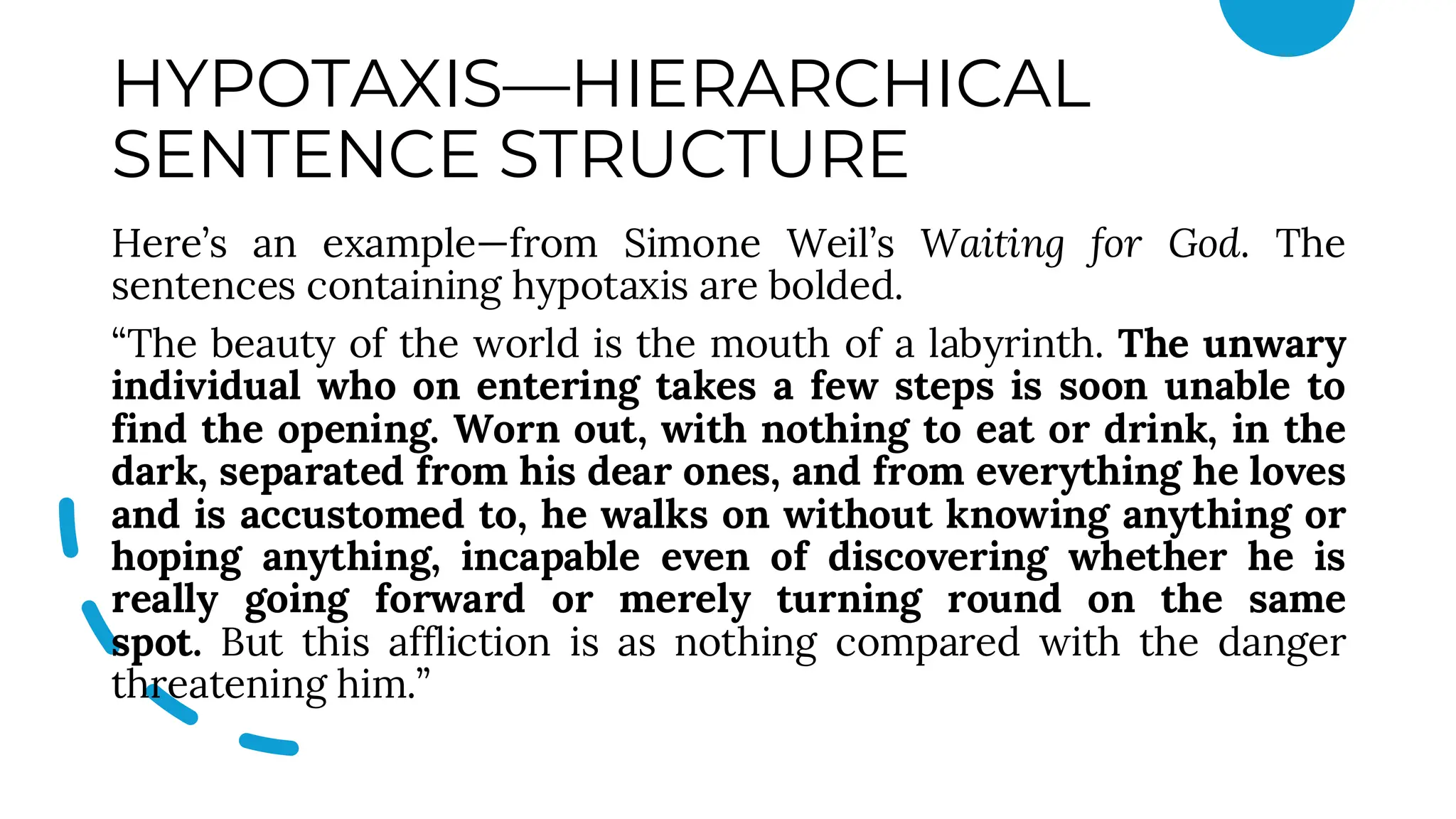 HYPOTAXIS—HIERARCHICAL
SENTENCE STRUCTURE
Here’s an example—from Simone Weil’s Waiting for God. The
sentences containing hypotaxis are bolded.
“The beauty of the world is the mouth of a labyrinth. The unwary
individual who on entering takes a few steps is soon unable to
find the opening. Worn out, with nothing to eat or drink, in the
dark, separated from his dear ones, and from everything he loves
and is accustomed to, he walks on without knowing anything or
hoping anything, incapable even of discovering whether he is
really going forward or merely turning round on the same
spot. But this affliction is as nothing compared with the danger
threatening him.”
 