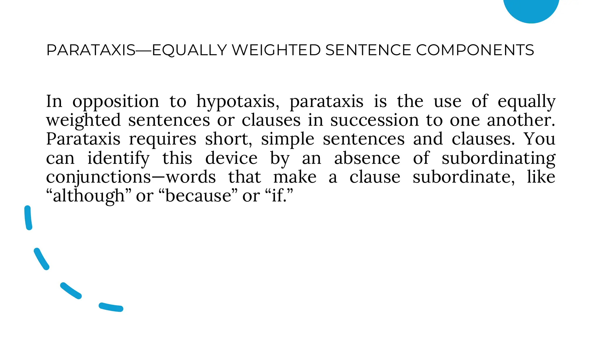 PARATAXIS—EQUALLY WEIGHTED SENTENCE COMPONENTS
In opposition to hypotaxis, parataxis is the use of equally
weighted sentences or clauses in succession to one another.
Parataxis requires short, simple sentences and clauses. You
can identify this device by an absence of subordinating
conjunctions—words that make a clause subordinate, like
“although” or “because” or “if.”
 